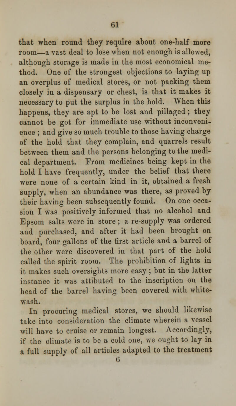that when round they require about one-half more room—a vast deal to lose when not enough is allowed, although storage is made in the most economical me- thod. One of the strongest objections to laying up an overplus of medical stores, or not packing them closely in a dispensary or chest, is that it makes it necessary to put the surplus in the hold. When this happens, they are apt to be lost and pillaged; they cannot be got for immediate use without inconveni- ence ; and give so much trouble to those having charge of the hold that they complain, and quarrels result between them and the persons belonging to the medi- cal department. From medicines being kept in the hold I have frequently, under the belief that there were none of a certain kind in it, obtained a fresh supply, when an abundance was there, as proved by their having been subsequently found. On one occa- sion I was positively informed that no alcohol and Epsom salts were in store; a re-supply was ordered and purchased, and after it had been brought on board, four gallons of the first article and a barrel of the other were discovered in that part of the hold called the spirit room. The prohibition of lights in it makes such oversights more easy ; but in the latter instance it was attibuted to the inscription on the head of the barrel having been covered with white- wash. In procuring medical stores, we should likewise take into consideration the climate wherein a vessel will have to cruise or remain longest. Accordingly, if the climate is to be a cold one, we ought to lay in a full supply of all articles adapted to the treatment 6