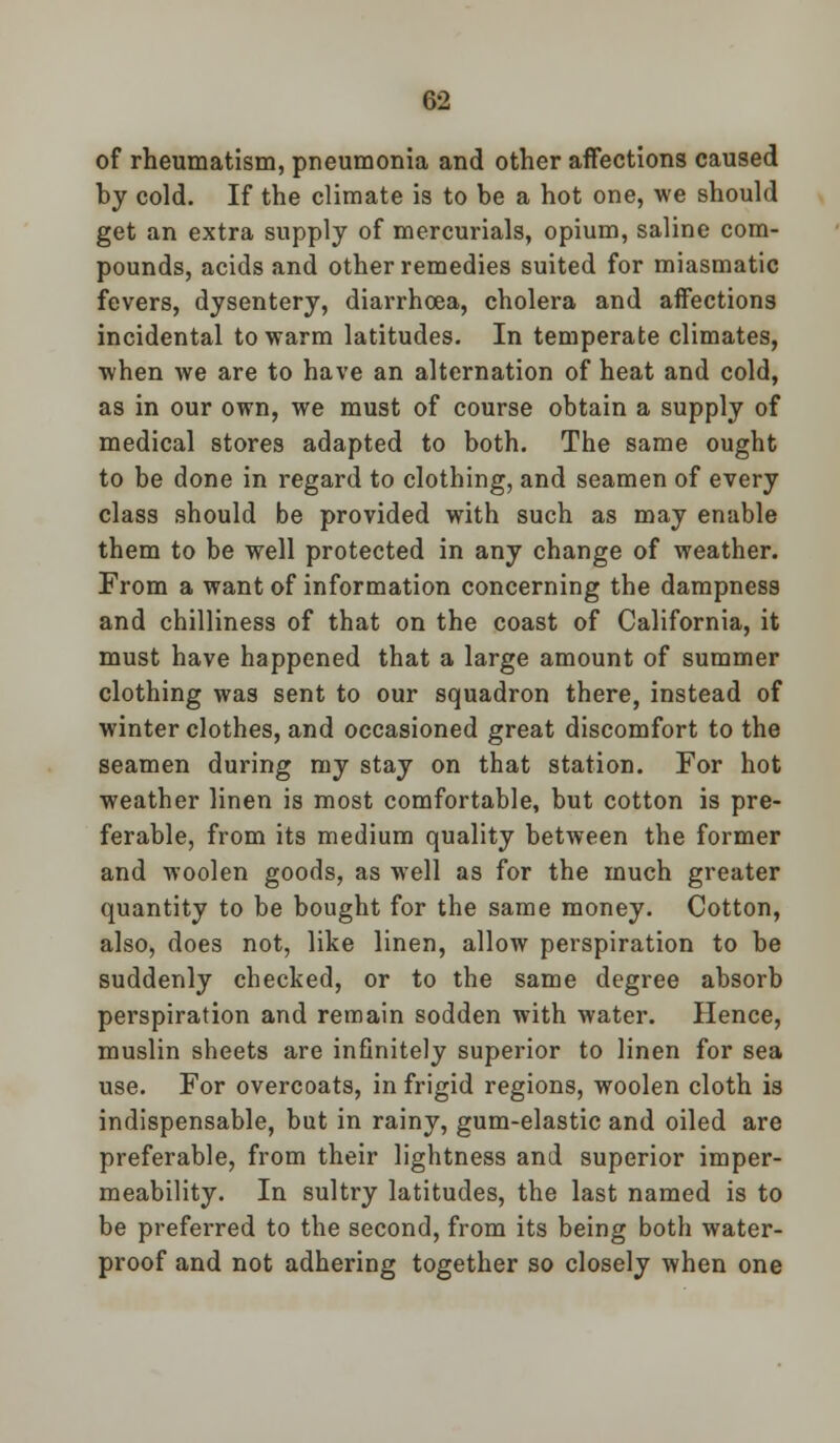 of rheumatism, pneumonia and other affections caused by cold. If the climate is to be a hot one, we should get an extra supply of mercurials, opium, saline com- pounds, acids and other remedies suited for miasmatic fevers, dysentery, diarrhoea, cholera and affections incidental to warm latitudes. In temperate climates, when we are to have an alternation of heat and cold, as in our own, we must of course obtain a supply of medical stores adapted to both. The same ought to be done in regard to clothing, and seamen of every class should be provided with such as may enable them to be well protected in any change of weather. From a want of information concerning the dampness and chilliness of that on the coast of California, it must have happened that a large amount of summer clothing was sent to our squadron there, instead of winter clothes, and occasioned great discomfort to the seamen during my stay on that station. For hot weather linen is most comfortable, but cotton is pre- ferable, from its medium quality between the former and woolen goods, as well as for the much greater quantity to be bought for the same money. Cotton, also, does not, like linen, allow perspiration to be suddenly checked, or to the same degree absorb perspiration and remain sodden with water. Hence, muslin sheets are infinitely superior to linen for sea use. For overcoats, in frigid regions, woolen cloth is indispensable, but in rainy, gum-elastic and oiled are preferable, from their lightness and superior imper- meability. In sultry latitudes, the last named is to be preferred to the second, from its being both water- proof and not adhering together so closely when one