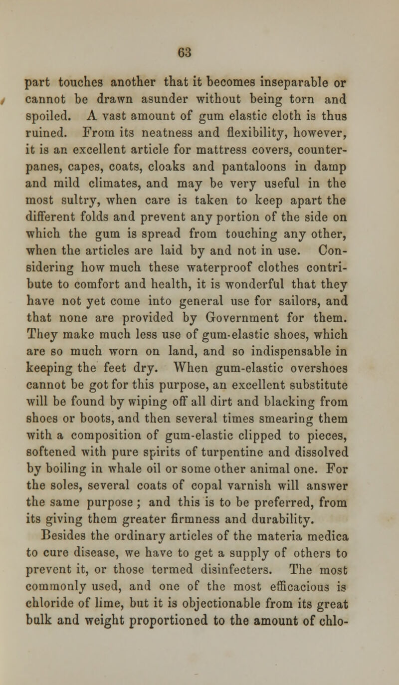 part touches another that it becomes inseparable or cannot be drawn asunder without being torn and spoiled. A vast amount of gum elastic cloth is thus ruined. From its neatness and flexibility, however, it is an excellent article for mattress covers, counter- panes, capes, coats, cloaks and pantaloons in damp and mild climates, and may be very useful in the most sultry, when care is taken to keep apart the different folds and prevent any portion of the side on which the gum is spread from touching any other, when the articles are laid by and not in use. Con- sidering how much these waterproof clothes contri- bute to comfort and health, it is wonderful that they have not yet come into general use for sailors, and that none are provided by Government for them. They make much less use of gum-elastic shoes, which are so much worn on land, and so indispensable in keeping the feet dry. When gum-elastic overshoes cannot be got for this purpose, an excellent substitute will be found by wiping off all dirt and blacking from shoes or boots, and then several times smearing them with a composition of gum-elastic clipped to pieces, softened with pure spirits of turpentine and dissolved by boiling in whale oil or some other animal one. For the soles, several coats of copal varnish will answer the same purpose; and this is to be preferred, from its giving them greater firmness and durability. Besides the ordinary articles of the materia medica to cure disease, we have to get a supply of others to prevent it, or those termed disinfecters. The most commonly used, and one of the most efficacious is chloride of lime, but it is objectionable from its great bulk and weight proportioned to the amount of chlo-