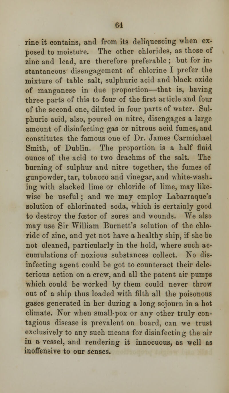 rine it contains, and from its deliquescing when ex- posed to moisture. The other chlorides, as those of zinc and lead, are therefore preferable; but for in- stantaneous disengagement of chlorine I prefer the mixture of table salt, sulphuric acid and black oxide of manganese in due proportion—that is, having three parts of this to four of the first article and four of the second one, diluted in four parts of water. Sul- phuric acid, also, poured on nitre, disengages a large amount of disinfecting gas or nitrous acid fumes, and constitutes the famous one of Dr. James Carmichael Smith, of Dublin. The proportion is a half fluid ounce of the acid to two drachms of the salt. The burning of sulphur and nitre together, the fumes of gunpowder, tar, tobacco and vinegar, and white-wash, ing with slacked lime or chloride of lime, may like- wise be useful; and we may employ Labarraque's solution of chlorinated soda, which is certainly good to destroy the fcetor of sores and wounds. We also may use Sir William Burnett's solution of the chlo- ride of zinc, and yet not have a healthy ship, if she be not cleaned, particularly in the hold, where such ac- cumulations of noxious substances collect. No dis- infecting agent could be got to counteract their dele- terious action on a crew, and all the patent air pumps which could be worked by them could never throw out of a ship thus loaded with filth all the poisonous gases generated in her during a long sojourn in a hot climate. Nor when small-pox or any other truly con- tagious disease is prevalent on board, can we trust exclusively to any such means for disinfecting the air in a vessel, and rendering it innocuous, as well as inoffensive to our senses.