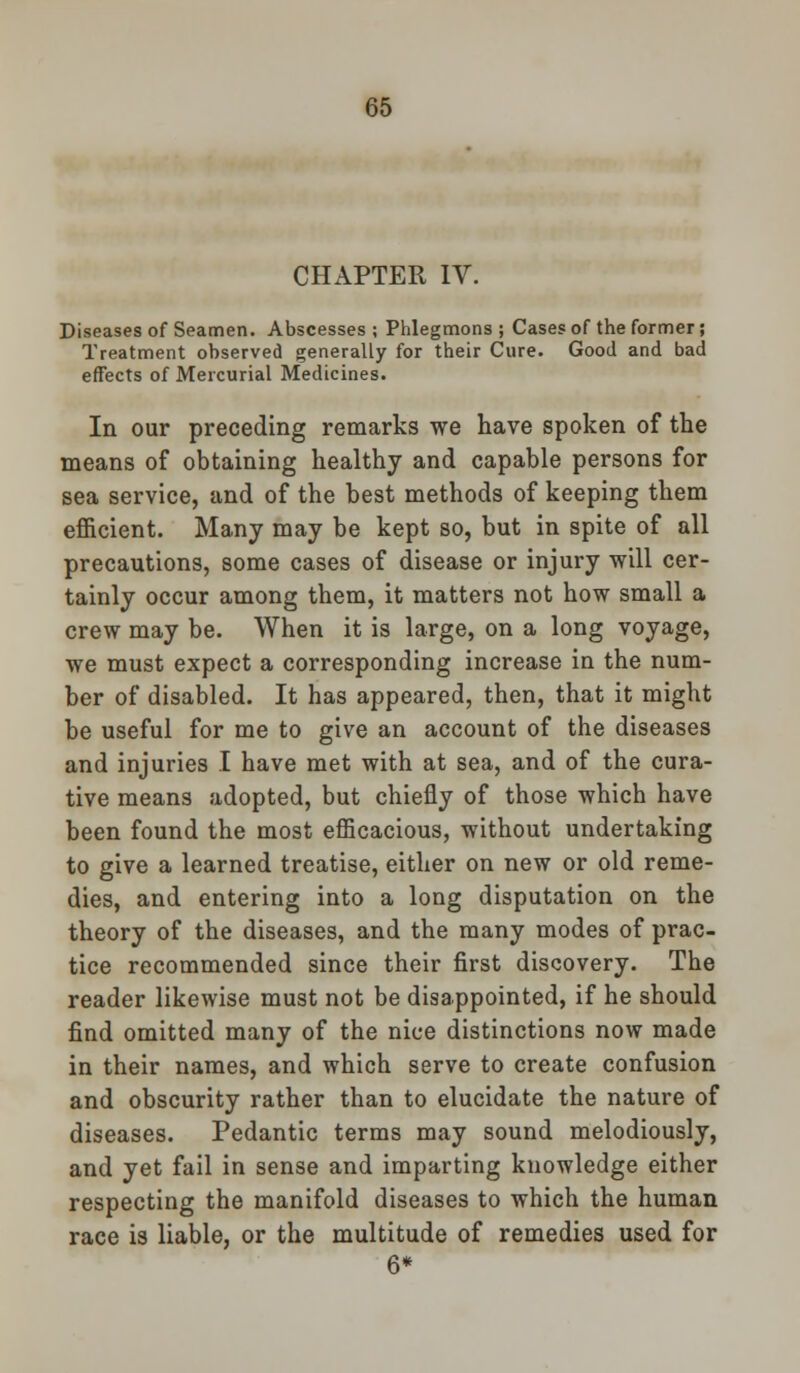 CHAPTER IV. Diseases of Seamen. Abscesses ; Phlegmons ; Cases of the former; Treatment observed generally for their Cure. Good and bad effects of Mercurial Medicines. In our preceding remarks we have spoken of the means of obtaining healthy and capable persons for sea service, and of the best methods of keeping them efficient. Many may be kept so, but in spite of all precautions, some cases of disease or injury will cer- tainly occur among them, it matters not how small a crew may be. When it is large, on a long voyage, we must expect a corresponding increase in the num- ber of disabled. It has appeared, then, that it might be useful for me to give an account of the diseases and injuries I have met with at sea, and of the cura- tive means adopted, but chiefly of those which have been found the most efficacious, without undertaking to give a learned treatise, either on new or old reme- dies, and entering into a long disputation on the theory of the diseases, and the many modes of prac- tice recommended since their first discovery. The reader likewise must not be disappointed, if he should find omitted many of the nice distinctions now made in their names, and which serve to create confusion and obscurity rather than to elucidate the nature of diseases. Pedantic terms may sound melodiously, and yet fail in sense and imparting knowledge either respecting the manifold diseases to which the human race is liable, or the multitude of remedies used for 6*