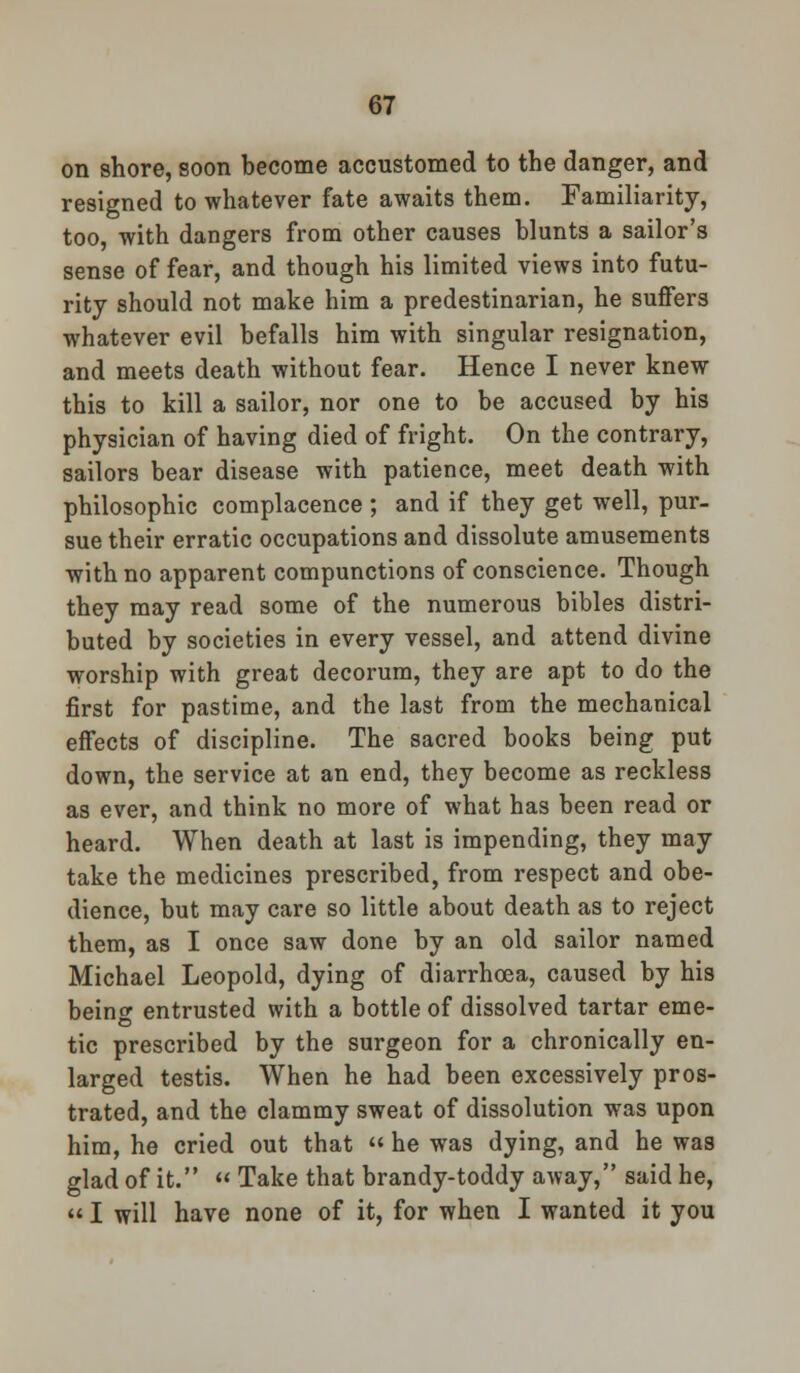 on shore, soon become accustomed to the danger, and resigned to whatever fate awaits them. Familiarity, too, with dangers from other causes blunts a sailor's sense of fear, and though his limited views into futu- rity should not make him a predestinarian, he suffers whatever evil befalls him with singular resignation, and meets death without fear. Hence I never knew this to kill a sailor, nor one to be accused by his physician of having died of fright. On the contrary, sailors bear disease with patience, meet death with philosophic complacence ; and if they get well, pur- sue their erratic occupations and dissolute amusements with no apparent compunctions of conscience. Though they may read some of the numerous bibles distri- buted by societies in every vessel, and attend divine worship with great decorum, they are apt to do the first for pastime, and the last from the mechanical effects of discipline. The sacred books being put down, the service at an end, they become as reckless as ever, and think no more of what has been read or heard. When death at last is impending, they may take the medicines prescribed, from respect and obe- dience, but may care so little about death as to reject them, as I once saw done by an old sailor named Michael Leopold, dying of diarrhoea, caused by his beinc entrusted with a bottle of dissolved tartar erne- tic prescribed by the surgeon for a chronically en- larged testis. When he had been excessively pros- trated, and the clammy sweat of dissolution was upon him, he cried out that  he was dying, and he was glad of it.  Take that brandy-toddy away, said he, «I will have none of it, for when I wanted it you