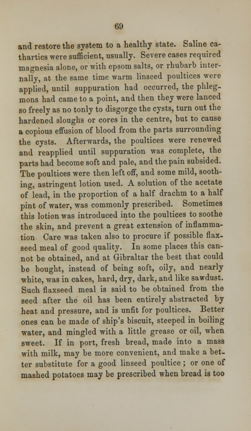 and restore the system to a healthy state. Saline ca- thartics were suflBcient, usually. Severe cases required magnesia alone, or with epsom salts, or rhubarb inter- nally, at the same time warm linseed poultices were applied, until suppuration had occurred, the phleg- mons had came to a point, and then they were lanced so freely as no tonly to disgorge the cysts, turn out the hardened sloughs or cores in the centre, but to cause a copious effusion of blood from the parts surrounding the cysts. Afterwards, the poultices were renewed and reapplied until suppuration was complete, the parts had become soft and pale, and the pain subsided. The poultices were then left off, and some mild, sooth- ing, astringent lotion used. A solution of the acetate of lead, in the proportion of a half drachm to a half pint of water, was commonly prescribed. Sometimes this lotion was introduced into the poultices to soothe the skin, and prevent a great extension of inflamma- tion Care was taken also to procure if possible flax- seed meal of good quality. In some places this can- not be obtained, and at Gibraltar the best that could be bought, instead of being soft, oily, and nearly white, was in cakes, hard, dry, dark, and like sawdust. Such flaxseed meal is said to be obtained from the seed after the oil has been entirely abstracted by heat and pressure, and is unfit for poultices. Better ones can be made of ship's biscuit, steeped in boiling water, and mingled with a little grease or oil, when sweet. If in port, fresh bread, made into a mass with milk, may be more convenient, and make a bet- ter substitute for a good linseed poultice ; or one of mashed potatoes may be prescribed when bread is too
