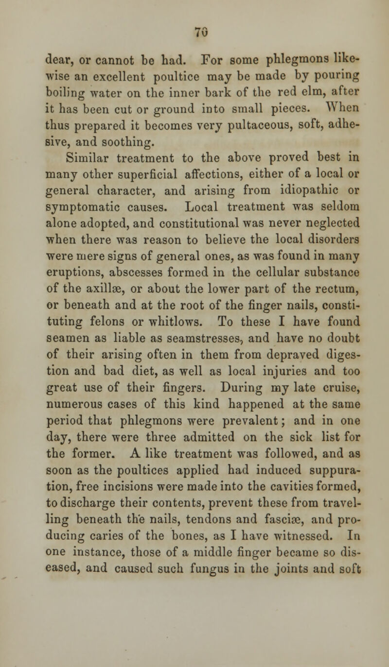 dear, or cannot be had. For some phlegmons like- wise an excellent poultice may be made by pouring boiling water on the inner bark of the red elm, after it has been cut or ground into small pieces. When thus prepared it becomes very pultaceous, soft, adhe- sive, and soothing. Similar treatment to the above proved best in many other superficial affections, either of a local or general character, and arising from idiopathic or symptomatic causes. Local treatment was seldom alone adopted, and constitutional was never neglected when there was reason to believe the local disorders were mere signs of general ones, as was found in many eruptions, abscesses formed in the cellular substance of the axillae, or about the lower part of the rectum, or beneath and at the root of the finger nails, consti- tuting felons or whitlows. To these I have found seamen as liable as seamstresses, and have no doubt of their arising often in them from depraved diges- tion and bad diet, as well as local injuries and too great use of their fingers. During my late cruise, numerous cases of this kind happened at the same period that phlegmons were prevalent; and in one day, there were three admitted on the sick list for the former. A like treatment was followed, and as soon as the poultices applied had induced suppura- tion, free incisions were made into the cavities formed, to discharge their contents, prevent these from travel- ling beneath the nails, tendons and fasciae, and pro- ducing caries of the bones, as I have witnessed. In one instance, those of a middle finger became so dis- eased, and caused such fungus in the joints and soft