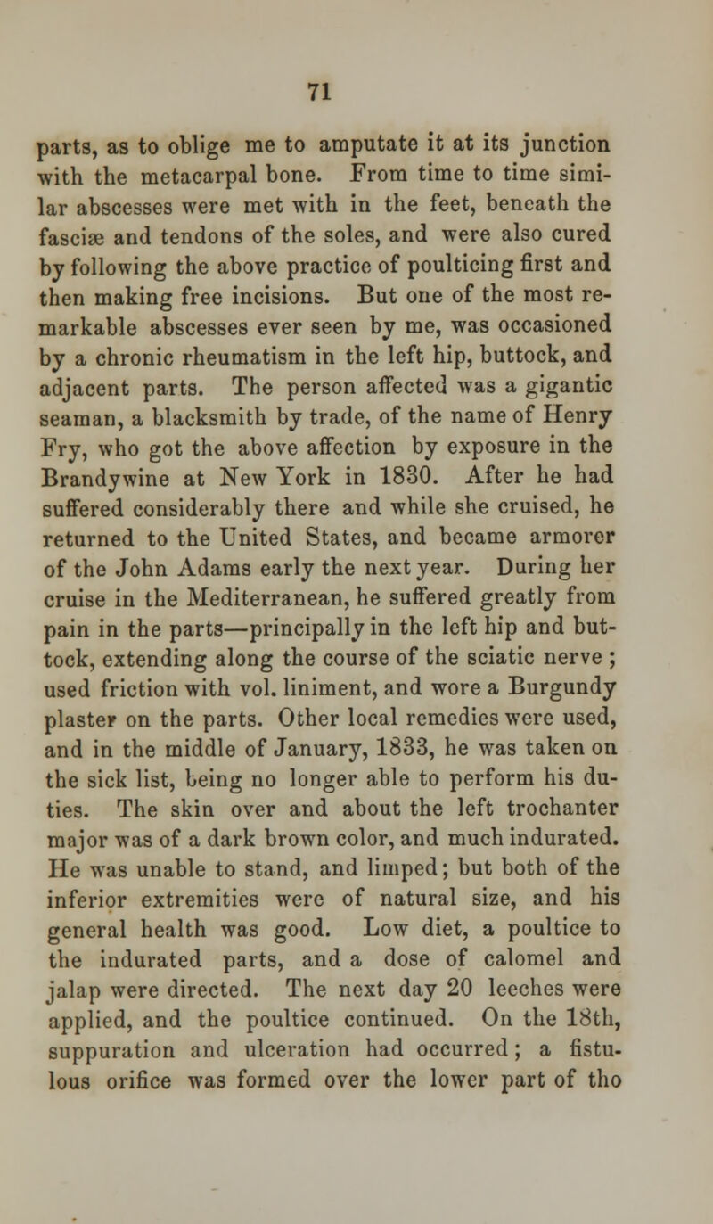 parts, as to oblige me to amputate it at its junction with the metacarpal bone. From time to time simi- lar abscesses were met with in the feet, beneath the fasciae and tendons of the soles, and were also cured by following the above practice of poulticing first and then making free incisions. But one of the most re- markable abscesses ever seen by me, was occasioned by a chronic rheumatism in the left hip, buttock, and adjacent parts. The person affected was a gigantic seaman, a blacksmith by trade, of the name of Henry Fry, who got the above affection by exposure in the Brandywine at New York in 1830. After he had suffered considerably there and while she cruised, he returned to the United States, and became armorer of the John Adams early the next year. During her cruise in the Mediterranean, he suffered greatly from pain in the parts—principally in the left hip and but- tock, extending along the course of the sciatic nerve ; used friction with vol. liniment, and wore a Burgundy plaster on the parts. Other local remedies wTere used, and in the middle of January, 1833, he was taken on the sick list, being no longer able to perform his du- ties. The skin over and about the left trochanter major was of a dark brown color, and much indurated. He w?as unable to stand, and limped; but both of the inferior extremities were of natural size, and his general health was good. Low diet, a poultice to the indurated parts, and a dose of calomel and jalap were directed. The next day 20 leeches were applied, and the poultice continued. On the 18th, suppuration and ulceration had occurred; a fistu- lous orifice was formed over the lower part of tho