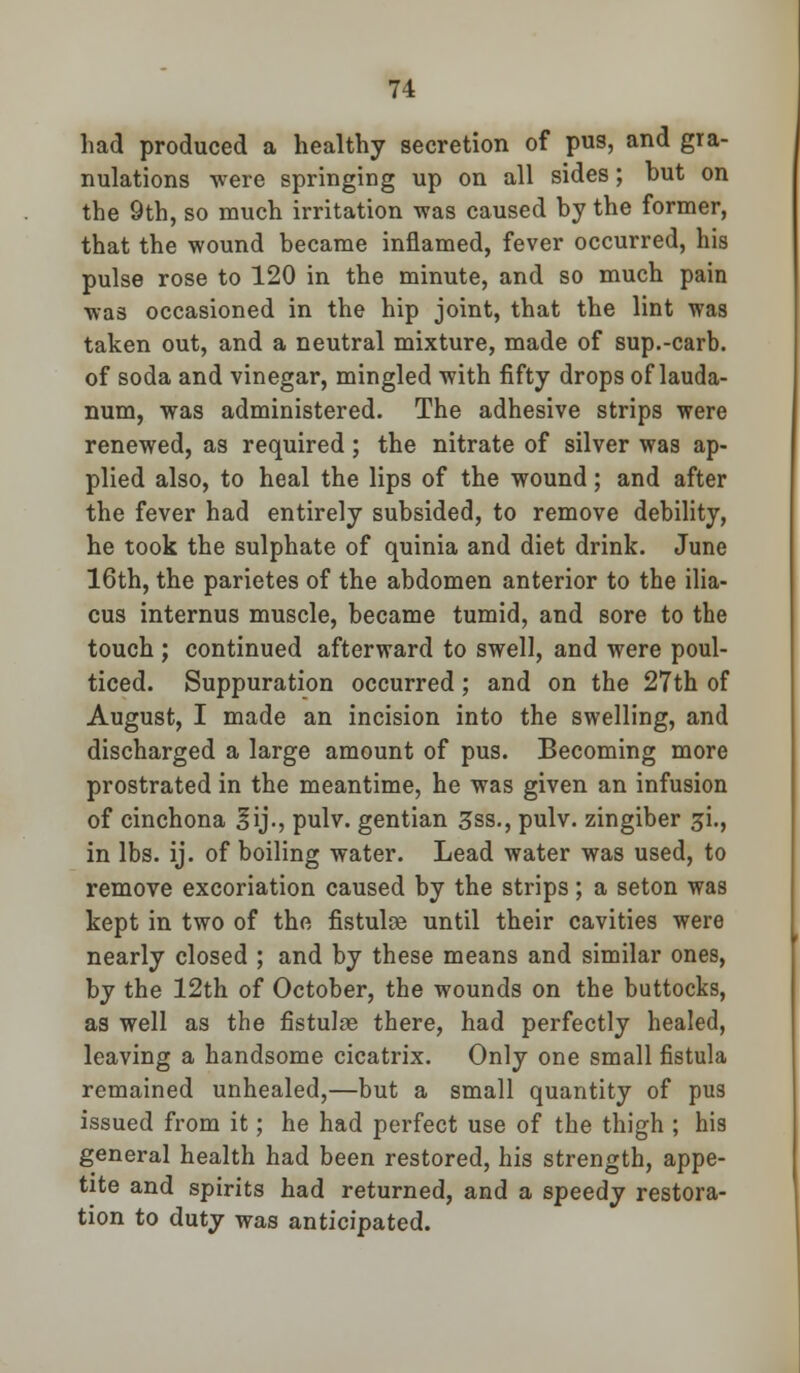 had produced a healthy secretion of pus, and gra- nulations were springing up on all sides; but on the 9th, so much irritation was caused by the former, that the wound became inflamed, fever occurred, his pulse rose to 120 in the minute, and so much pain was occasioned in the hip joint, that the lint was taken out, and a neutral mixture, made of sup.-carb. of soda and vinegar, mingled with fifty drops of lauda- num, was administered. The adhesive strips were renewed, as required; the nitrate of silver was ap- plied also, to heal the lips of the wound; and after the fever had entirely subsided, to remove debility, he took the sulphate of quinia and diet drink. June 16th, the parietes of the abdomen anterior to the ilia- cus internus muscle, became tumid, and sore to the touch ; continued afterward to swell, and were poul- ticed. Suppuration occurred; and on the 27th of August, I made an incision into the swelling, and discharged a large amount of pus. Becoming more prostrated in the meantime, he was given an infusion of cinchona lij., pulv. gentian 3ss., pulv. zingiber ^i., in lbs. ij. of boiling water. Lead water was used, to remove excoriation caused by the strips; a seton was kept in two of the fistuloe until their cavities were nearly closed ; and by these means and similar ones, by the 12th of October, the wounds on the buttocks, as well as the rlstulae there, had perfectly healed, leaving a handsome cicatrix. Only one small fistula remained unhealed,—but a small quantity of pus issued from it; he had perfect use of the thigh ; his general health had been restored, his strength, appe- tite and spirits had returned, and a speedy restora- tion to duty was anticipated.