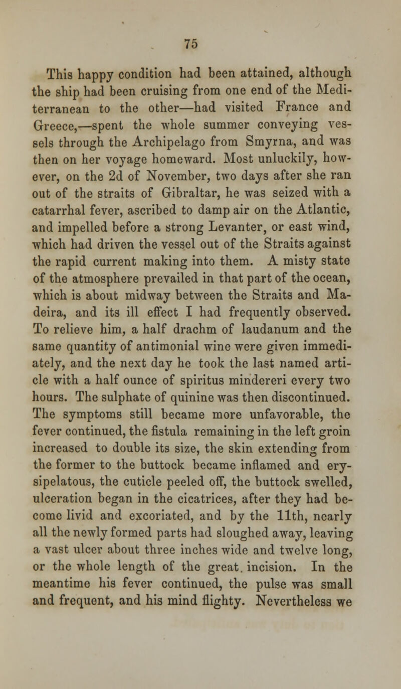 This happy condition had been attained, although the ship had been cruising from one end of the Medi- terranean to the other—had visited France and Greece,—spent the whole summer conveying ves- sels through the Archipelago from Smyrna, and was then on her voyage homeward. Most unluckily, how- ever, on the 2d of November, two days after she ran out of the straits of Gibraltar, he was seized with a catarrhal fever, ascribed to damp air on the Atlantic, and impelled before a strong Levanter, or east wind, which had driven the vessel out of the Straits against the rapid current making into them. A misty state of the atmosphere prevailed in that part of the ocean, which is about midway between the Straits and Ma- deira, and its ill effect I had frequently observed. To relieve him, a half drachm of laudanum and the same quantity of antimonial wine were given immedi- ately, and the next day he took the last named arti- cle with a half ounce of spiritus mindereri every two hours. The sulphate of quinine was then discontinued. The symptoms still became more unfavorable, the fever continued, the fistula remaining in the left groin increased to double its size, the skin extending from the former to the buttock became inflamed and ery- sipelatous, the cuticle peeled off, the buttock swelled, ulceration began in the cicatrices, after they had be- come livid and excoriated, and by the 11th, nearly all the newly formed parts had sloughed away, leaving a vast ulcer about three inches wide and twelve long, or the whole length of the great, incision. In the meantime his fever continued, the pulse was small and frequent, and his mind flighty. Nevertheless we