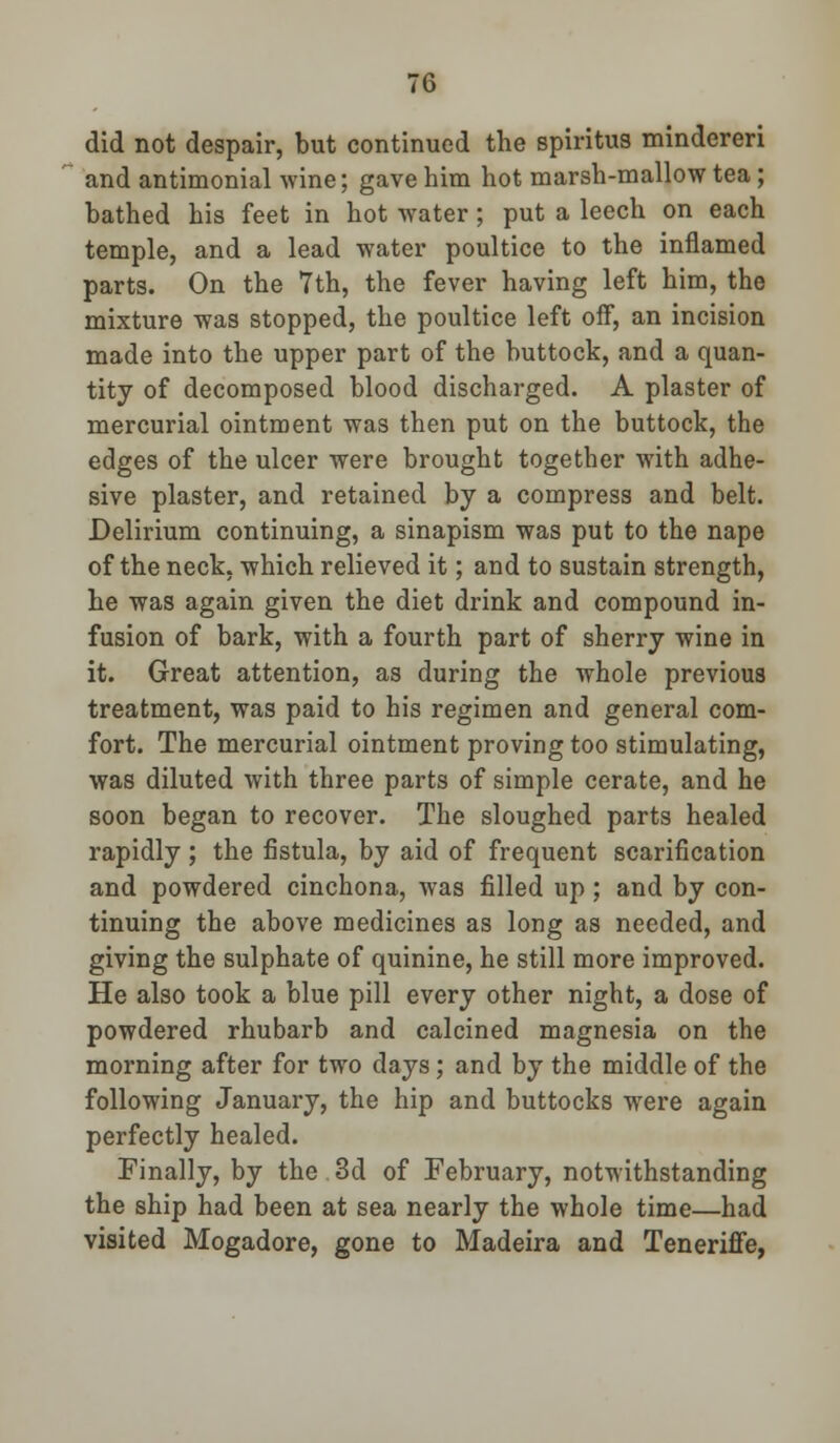 did not despair, but continued the spiritus mindereri and antimonial wine; gave him hot marsh-mallow tea ; bathed his feet in hot water; put a leech on each temple, and a lead water poultice to the inflamed parts. On the 7th, the fever having left him, the mixture was stopped, the poultice left off, an incision made into the upper part of the buttock, and a quan- tity of decomposed blood discharged. A plaster of mercurial ointment was then put on the buttock, the edges of the ulcer were brought together with adhe- sive plaster, and retained by a compress and belt. Delirium continuing, a sinapism was put to the nape of the neck, which relieved it; and to sustain strength, he was again given the diet drink and compound in- fusion of bark, with a fourth part of sherry wine in it. Great attention, as during the whole previous treatment, was paid to his regimen and general com- fort. The mercurial ointment proving too stimulating, was diluted with three parts of simple cerate, and he soon began to recover. The sloughed parts healed rapidly ; the fistula, by aid of frequent scarification and powdered cinchona, was filled up; and by con- tinuing the above medicines as long as needed, and giving the sulphate of quinine, he still more improved. He also took a blue pill every other night, a dose of powdered rhubarb and calcined magnesia on the morning after for two days; and by the middle of the following January, the hip and buttocks were again perfectly healed. Finally, by the.3d of February, notwithstanding the ship had been at sea nearly the whole time—had visited Mogadore, gone to Madeira and Teneriffe,