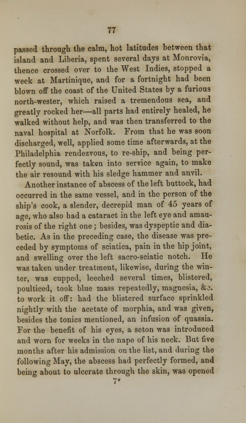passed through the calm, hot latitudes between that island and Liberia, spent several days at Monrovia, thence crossed over to the West Indies, stopped a week at Martinique, and for a fortnight had been blown off the coast of the United States by a furious north-wester, which raised a tremendous sea, and greatly rocked her—all parts had entirely healed, he walked without help, and was then transferred to the naval hospital at Norfolk. From that he was soon discharged, well, applied some time afterwards, at the Philadelphia rendezvous, to re-ship, and being per- fectly sound, was taken into service again, to make the air resound with his sledge hammer and anvil. Another instance of abscess of the left buttock, had occurred in the same vessel, and in the person of the ship's cook, a slender, decrepid man of 45 years of age, who also bad a cataract in the left eye and amau- rosis of the right one ; besides, was dyspeptic and dia- betic. As in the preceding case, the disease was pre- ceded by symptoms of sciatica, pain in the hip joint, and swelling over the left sacro-sciatic notch. He was taken under treatment, likewise, during the win- ter, was cupped, leeched several times, blistered, poulticed, took blue mass repeatedly, magnesia, &>j. to work it off: had the blistered surface sprinkled nightly with the acetate of morphia, and was given, besides the tonics mentioned, an infusion of quassia. For the benefit of his eyes, a seton was introduced and worn for weeks in the nape of his neck. But five months after his admission on the list, and during the following May, the abscess had perfectly formed, and being about to ulcerate through the skin, was opened 7*