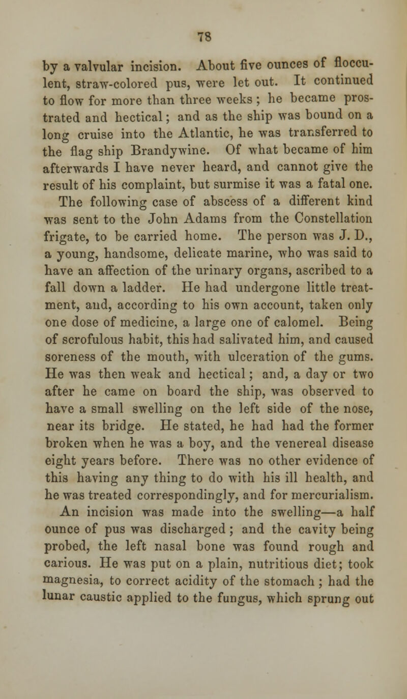 by a valvular incision. About five ounces of floccu- lent, straw-colored pus, were let out. It continued to flow for more than three weeks ; he became pros- trated and hectical; and as the ship was bound on a long cruise into the Atlantic, he was transferred to the flag ship Brandywine. Of what became of him afterwards I have never heard, and cannot give the result of his complaint, but surmise it was a fatal one. The following case of abscess of a different kind was sent to the John Adams from the Constellation frigate, to be carried home. The person was J. D., a young, handsome, delicate marine, who was said to have an affection of the urinary organs, ascribed to a fall down a ladder. He had undergone little treat- ment, and, according to his own account, taken only one dose of medicine, a large one of calomel. Being of scrofulous habit, this had salivated him, and caused soreness of the mouth, with ulceration of the gums. He was then weak and hectical; and, a day or two after he came on board the ship, was observed to have a small swelling on the left side of the nose, near its bridge. He stated, he had had the former broken when he was a boy, and the venereal disease eight years before. There was no other evidence of this having any thing to do with his ill health, and he was treated correspondingly, and for mercurialism. An incision was made into the swelling—a half ounce of pus was discharged ; and the cavity being probed, the left nasal bone was found rough and carious. He was put on a plain, nutritious diet; took magnesia, to correct acidity of the stomach ; had the lunar caustic applied to the fungus, which sprung out