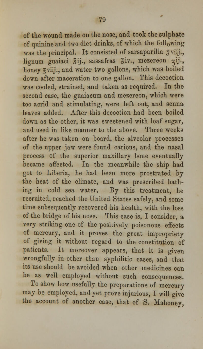 of the wound made on the nose, and took the sulphate of quinine and two diet drinks, of which the following was the principal. It consisted of sarsaparilla J-viij., lignum guaiaci 3ij., sassafras ^iv., mezereon ^ij., honey gviij., and water two gallons, which was boiled down after maceration to one gallon. This decoction was cooled, strained, and taken as required. In the second case, the guaiacum and mezereon, which were too acrid and stimulating, were left out, and senna leaves added. After this decoction had been boiled down as the other, it was sweetened with loaf sugar, and used in like manner to the above. Three weeks after he was taken on board, the alveolar processes of the upper jaw were found carious, and the nasal process of the superior maxillary bone eventually became affected. In the meanwhile the ship had got to Liberia, he had been more prostrated by the heat of the climate, and was prescribed bath- ing in cold sea water. By this treatment, he recruited, reached the United States safely, and some time subsequently recovered his health, with the loss of the bridge of his nose. This case is, I consider, a very striking one of the positively poisonous effects of mercury, and it proves the great impropriety of giving it without regard to the constitution of patients. It moreover appears, that it is given wrongfully in other than syphilitic cases, and that its use should be avoided when other medicines can be as well employed without such consequences. To show how usefully the preparations of mercury may be employed, and yet prove injurious, I will give the account of another case, that of S. Mahoney,
