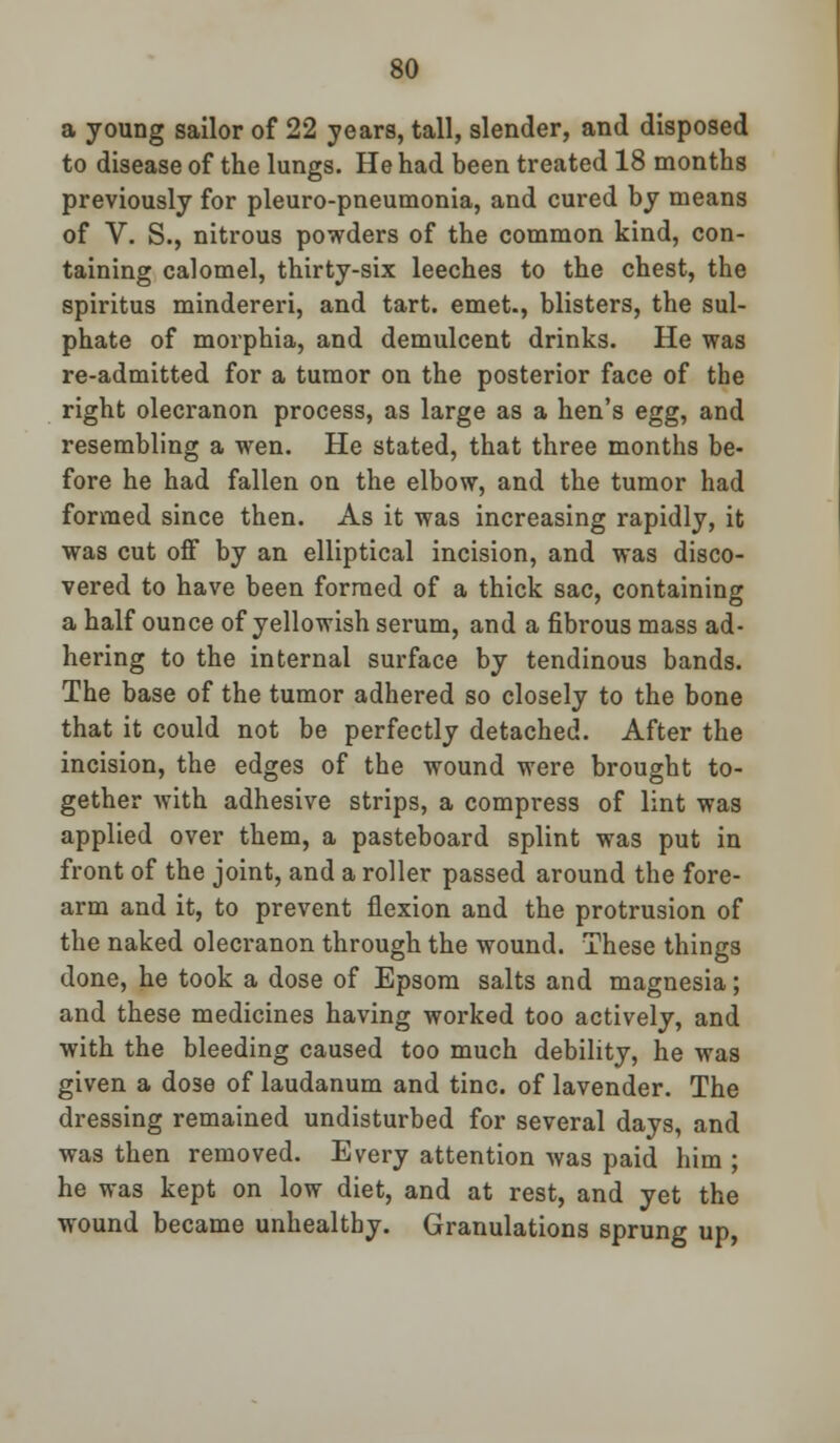 a young sailor of 22 years, tall, slender, and disposed to disease of the lungs. He had been treated 18 months previously for pleuro-pneumonia, and cured by means of V. S., nitrous powders of the common kind, con- taining calomel, thirty-six leeches to the chest, the spiritus mindereri, and tart, emet., blisters, the sul- phate of morphia, and demulcent drinks. He was re-admitted for a tumor on the posterior face of the right olecranon process, as large as a hen's egg, and resembling a wen. He stated, that three months be- fore he had fallen on the elbow, and the tumor had formed since then. As it was increasing rapidly, it was cut off by an elliptical incision, and was disco- vered to have been formed of a thick sac, containing a half ounce of yellowish serum, and a fibrous mass ad- hering to the internal surface by tendinous bands. The base of the tumor adhered so closely to the bone that it could not be perfectly detached. After the incision, the edges of the wound were brought to- gether with adhesive strips, a compress of lint was applied over them, a pasteboard splint was put in front of the joint, and a roller passed around the fore- arm and it, to prevent flexion and the protrusion of the naked olecranon through the wound. These things done, he took a dose of Epsom salts and magnesia; and these medicines having worked too actively, and with the bleeding caused too much debility, he was given a dose of laudanum and tine, of lavender. The dressing remained undisturbed for several days, and was then removed. Every attention was paid him ; he was kept on low diet, and at rest, and yet the wound became unhealthy. Granulations sprung up,