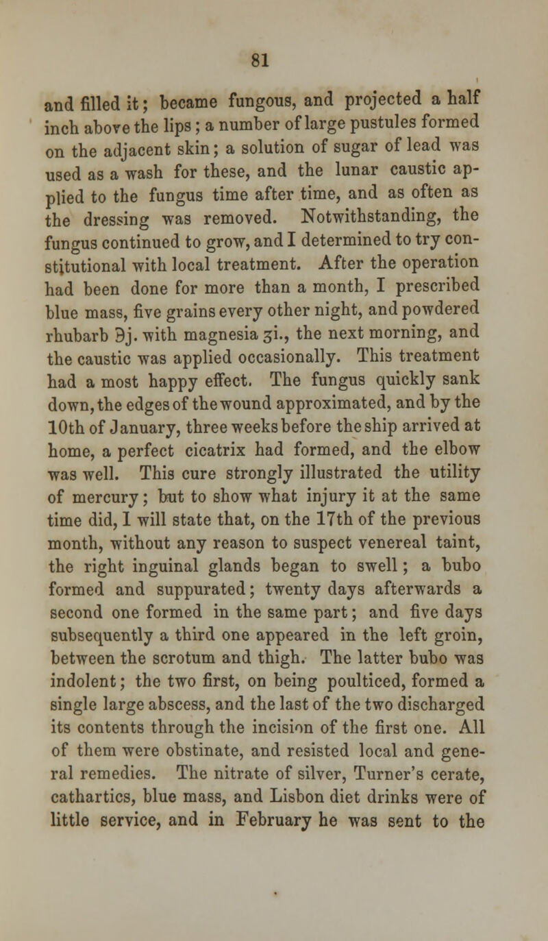 and filled it; became fungous, and projected a half inch above the lips; a number of large pustules formed on the adjacent skin; a solution of sugar of lead was used as a wash for these, and the lunar caustic ap- plied to the fungus time after time, and as often as the dressing was removed. Notwithstanding, the fungus continued to grow, and I determined to try con- stitutional with local treatment. After the operation had been done for more than a month, I prescribed blue mass, five grains every other night, and powdered rhubarb 9j. with magnesia 3L, the next morning, and the caustic was applied occasionally. This treatment had a most happy effect. The fungus quickly sank down, the edges of the wound approximated, and by the 10th of January, three weeks before the ship arrived at home, a perfect cicatrix had formed, and the elbow was well. This cure strongly illustrated the utility of mercury; but to show what injury it at the same time did, 1 will state that, on the 17th of the previous month, without any reason to suspect venereal taint, the right inguinal glands began to swell; a bubo formed and suppurated; twenty days afterwards a second one formed in the same part; and five days subsequently a third one appeared in the left groin, between the scrotum and thigh. The latter bubo was indolent; the two first, on being poulticed, formed a single large abscess, and the last of the two discharged its contents through the incision of the first one. All of them were obstinate, and resisted local and gene- ral remedies. The nitrate of silver, Turner's cerate, cathartics, blue mass, and Lisbon diet drinks were of little service, and in February he was sent to the