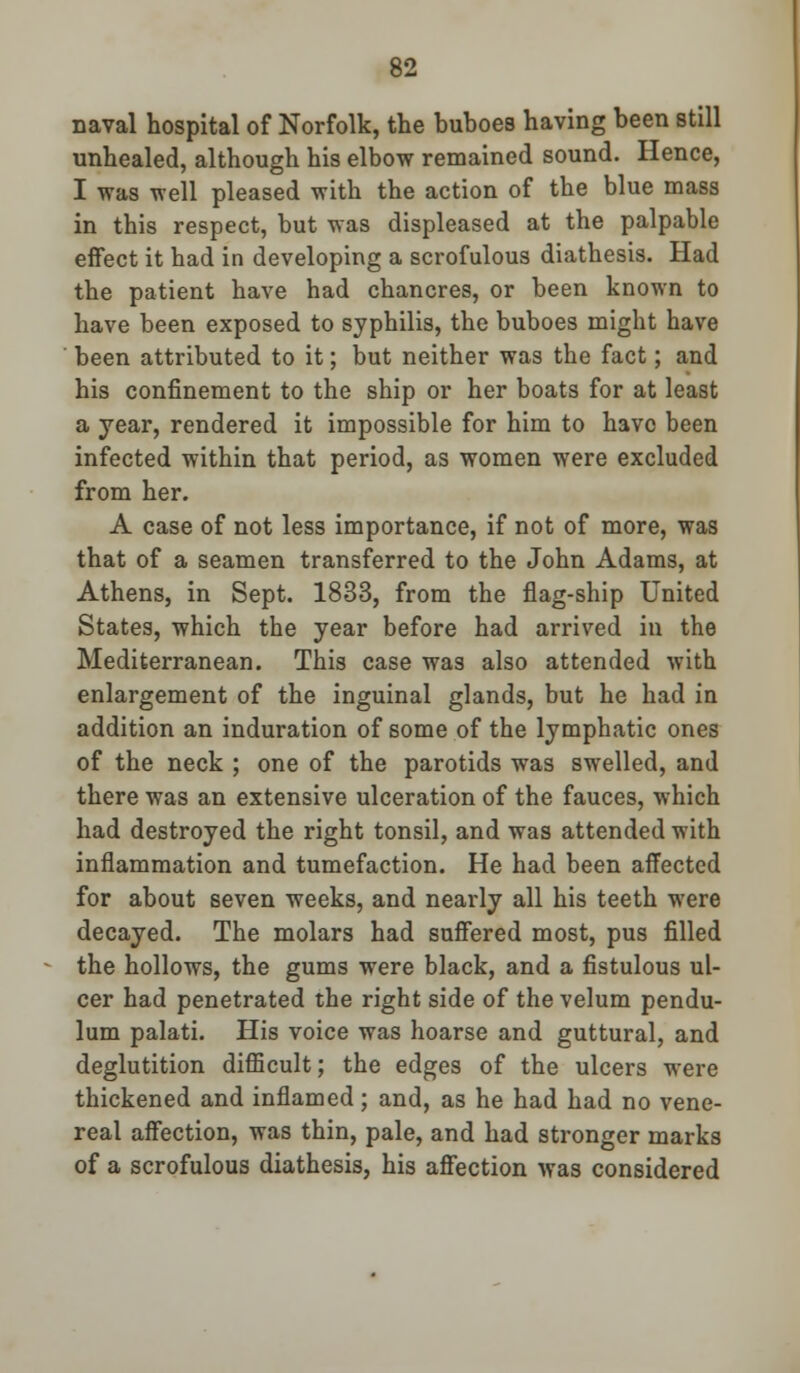 naval hospital of Norfolk, the buboes having been still unhealed, although his elbow remained sound. Hence, I was well pleased with the action of the blue mass in this respect, but was displeased at the palpable effect it had in developing a scrofulous diathesis. Had the patient have had chancres, or been known to have been exposed to syphilis, the buboes might have been attributed to it; but neither was the fact; and his confinement to the ship or her boats for at least a year, rendered it impossible for him to have been infected within that period, as women were excluded from her. A case of not less importance, if not of more, was that of a seamen transferred to the John Adams, at Athens, in Sept. 1833, from the flag-ship United States, which the year before had arrived in the Mediterranean. This case was also attended with enlargement of the inguinal glands, but he had in addition an induration of some of the lymphatic ones of the neck ; one of the parotids was swelled, and there was an extensive ulceration of the fauces, which had destroyed the right tonsil, and was attended with inflammation and tumefaction. He had been affected for about seven weeks, and nearly all his teeth were decayed. The molars had suffered most, pus filled the hollows, the gums were black, and a fistulous ul- cer had penetrated the right side of the velum pendu- lum palati. His voice was hoarse and guttural, and deglutition difficult; the edges of the ulcers were thickened and inflamed; and, as he had had no vene- real affection, was thin, pale, and had stronger marks of a scrofulous diathesis, his affection was considered