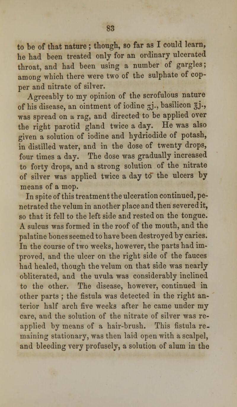 to be of that nature ; though, so far as I could learn, he had been treated only for an ordinary ulcerated throat, and had been using a number of gargles; among which there were two of the sulphate of cop- per and nitrate of silver. Agreeably to my opinion of the scrofulous nature of his disease, an ointment of iodine 3J., basilicon 3J., was spread on a rag, and directed to be applied over the right parotid gland twice a day. He was also given a solution of iodine and hydriodide of potash, in distilled water, and in the dose of twenty drops, four times a day. The dose was gradually increased to forty drops, and a strong solution of the nitrate of silver was applied twice a day to the ulcers by means of a mop. In spite of this treatment the ulceration continued, pe- netrated the velum in another place and then severed it, so that it fell to the left side and rested on the tongue. A sulcus was formed in the roof of the mouth, and the palatine bones seemed to have been destroyed by caries. In the course of two weeks, however, the parts had im- proved, and the ulcer on the right side of the fauces had healed, though the velum on that side was nearly obliterated, and the uvula was considerably inclined to the other. The disease, however, continued in other parts ; the fistula was detected in the right an- terior half arch five weeks after he came under my care, and the solution of the nitrate of silver was re- applied by means of a hair-brush. This fistula re- maining stationary, was then laid open with a scalpel, and bleeding very profusely, a solution of alum in the