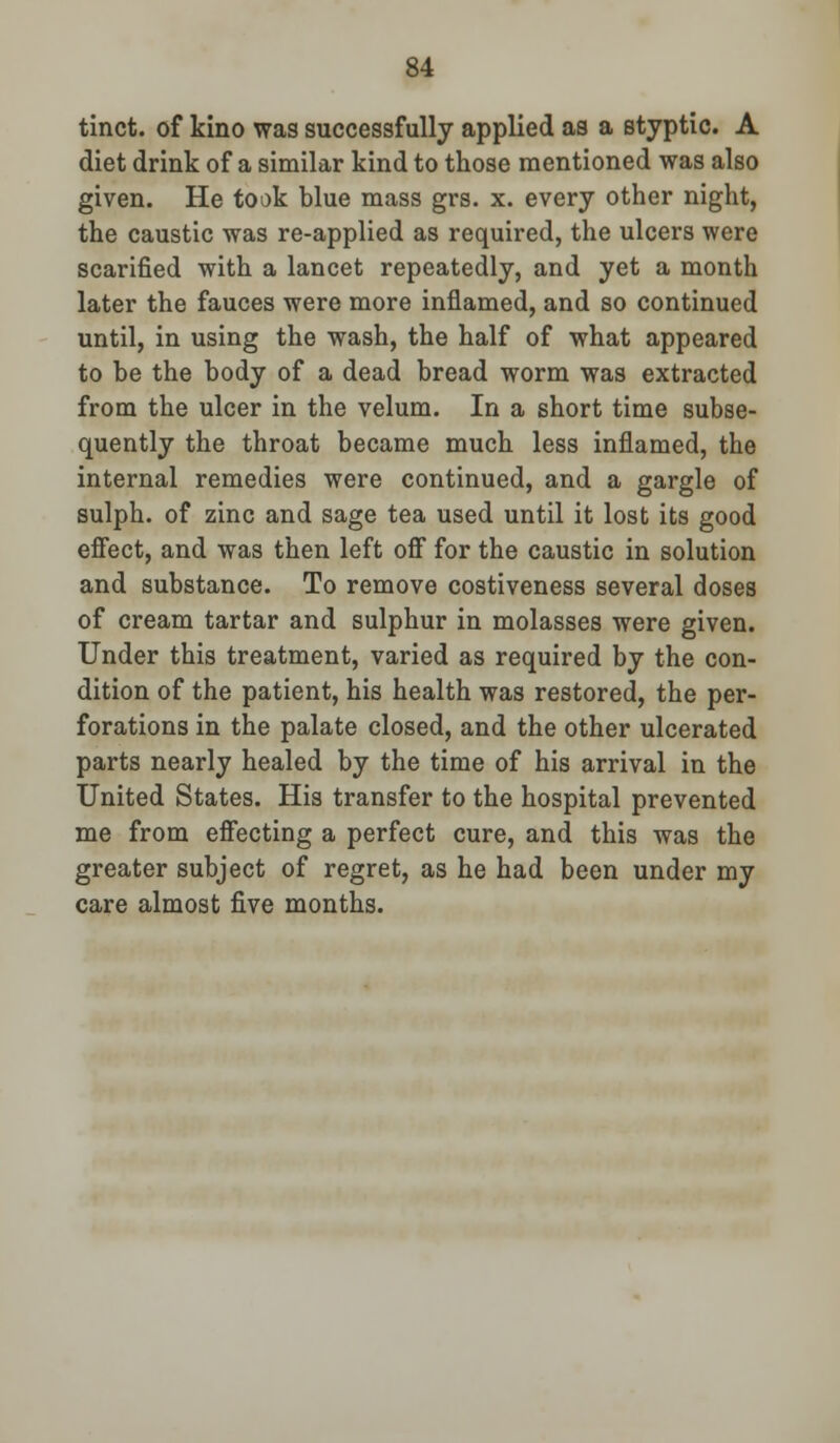 tinct. of kino was successfully applied as a styptic. A diet drink of a similar kind to those mentioned was also given. He took blue mass grs. x. every other night, the caustic was re-applied as required, the ulcers were scarified with a lancet repeatedly, and yet a month later the fauces were more inflamed, and so continued until, in using the wash, the half of what appeared to be the body of a dead bread worm was extracted from the ulcer in the velum. In a short time subse- quently the throat became much less inflamed, the internal remedies were continued, and a gargle of sulph. of zinc and sage tea used until it lost its good effect, and was then left off for the caustic in solution and substance. To remove costiveness several doses of cream tartar and sulphur in molasses were given. Under this treatment, varied as required by the con- dition of the patient, his health was restored, the per- forations in the palate closed, and the other ulcerated parts nearly healed by the time of his arrival in the United States. His transfer to the hospital prevented me from effecting a perfect cure, and this was the greater subject of regret, as he had been under my care almost five months.