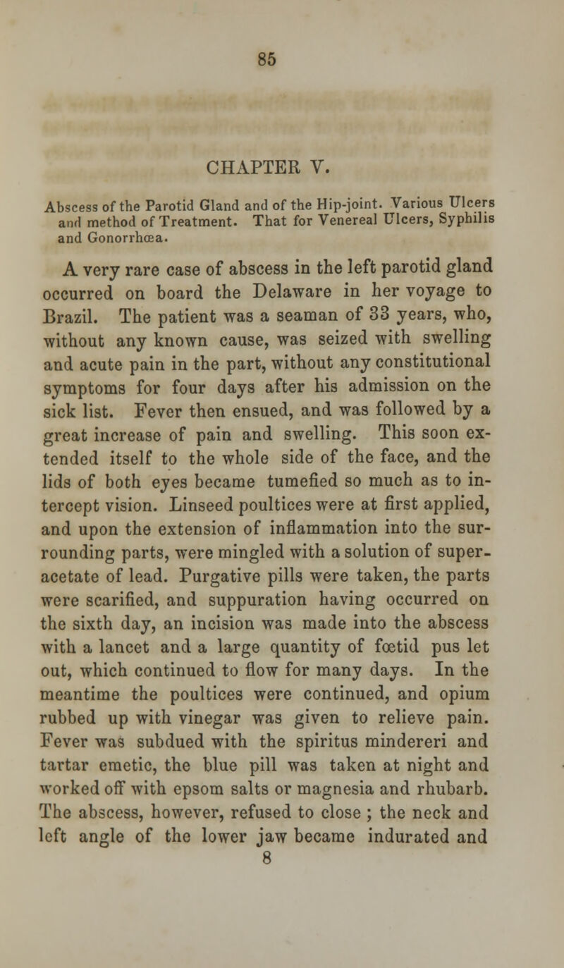 CHAPTER V. Abscess of the Parotid Gland and of the Hip-joint. Various Ulcers and method of Treatment. That for Venereal Ulcers, Syphilis and Gonorrhoea. A very rare case of abscess in the left parotid gland occurred on board the Delaware in her voyage to Brazil. The patient was a seaman of 33 years, who, without any known cause, was seized with swelling and acute pain in the part, without any constitutional symptoms for four days after his admission on the sick list. Fever then ensued, and was followed by a great increase of pain and swelling. This soon ex- tended itself to the whole side of the face, and the lids of both eyes became tumefied so much as to in- tercept vision. Linseed poultices were at first applied, and upon the extension of inflammation into the sur- rounding parts, were mingled with a solution of super- acetate of lead. Purgative pills were taken, the parts were scarified, and suppuration having occurred on the sixth day, an incision was made into the abscess with a lancet and a large quantity of foetid pus let out, which continued to flow for many days. In the meantime the poultices were continued, and opium rubbed up with vinegar was given to relieve pain. Fever was subdued with the spiritus mindereri and tartar emetic, the blue pill was taken at night and worked off with epsom salts or magnesia and rhubarb. The abscess, however, refused to close ; the neck and left angle of the lower jaw became indurated and