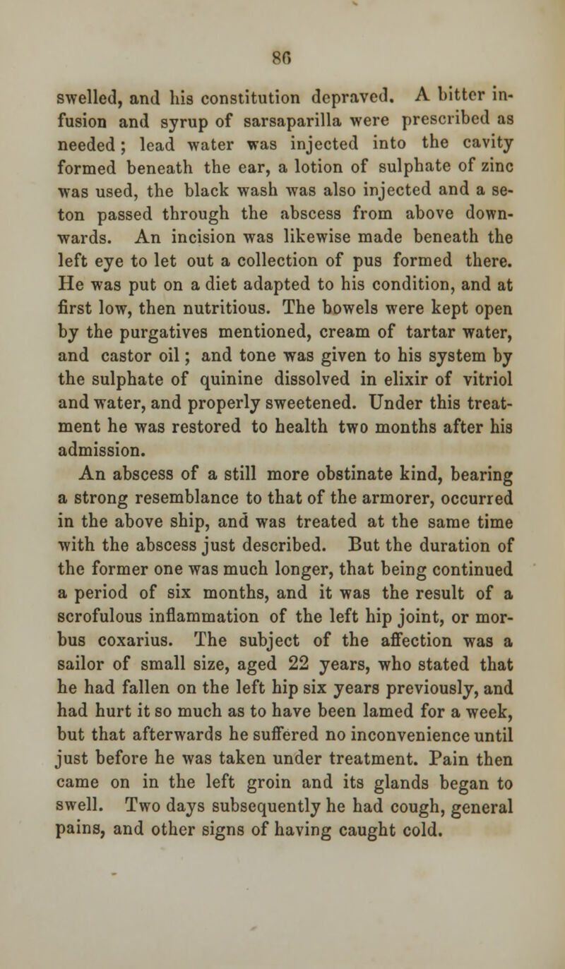 80 swelled, and his constitution depraved. A bitter in- fusion and syrup of sarsaparilla were prescribed as needed; lead water was injected into the cavity formed beneath the ear, a lotion of sulphate of zinc was used, the black wash was also injected and a se- ton passed through the abscess from above down- wards. An incision was likewise made beneath the left eye to let out a collection of pus formed there. He was put on a diet adapted to his condition, and at first low, then nutritious. The bowels were kept open by the purgatives mentioned, cream of tartar water, and castor oil; and tone was given to his system by the sulphate of quinine dissolved in elixir of vitriol and water, and properly sweetened. Under this treat- ment he was restored to health two months after his admission. An abscess of a still more obstinate kind, bearing a strong resemblance to that of the armorer, occurred in the above ship, and was treated at the same time with the abscess just described. But the duration of the former one was much longer, that being continued a period of six months, and it was the result of a scrofulous inflammation of the left hip joint, or mor- bus coxarius. The subject of the affection was a sailor of small size, aged 22 years, who stated that he had fallen on the left hip six years previously, and had hurt it so much as to have been lamed for a week, but that afterwards he suffered no inconvenience until just before he was taken under treatment. Pain then came on in the left groin and its glands began to swell. Two days subsequently he had cough, general pains, and other signs of having caught cold.