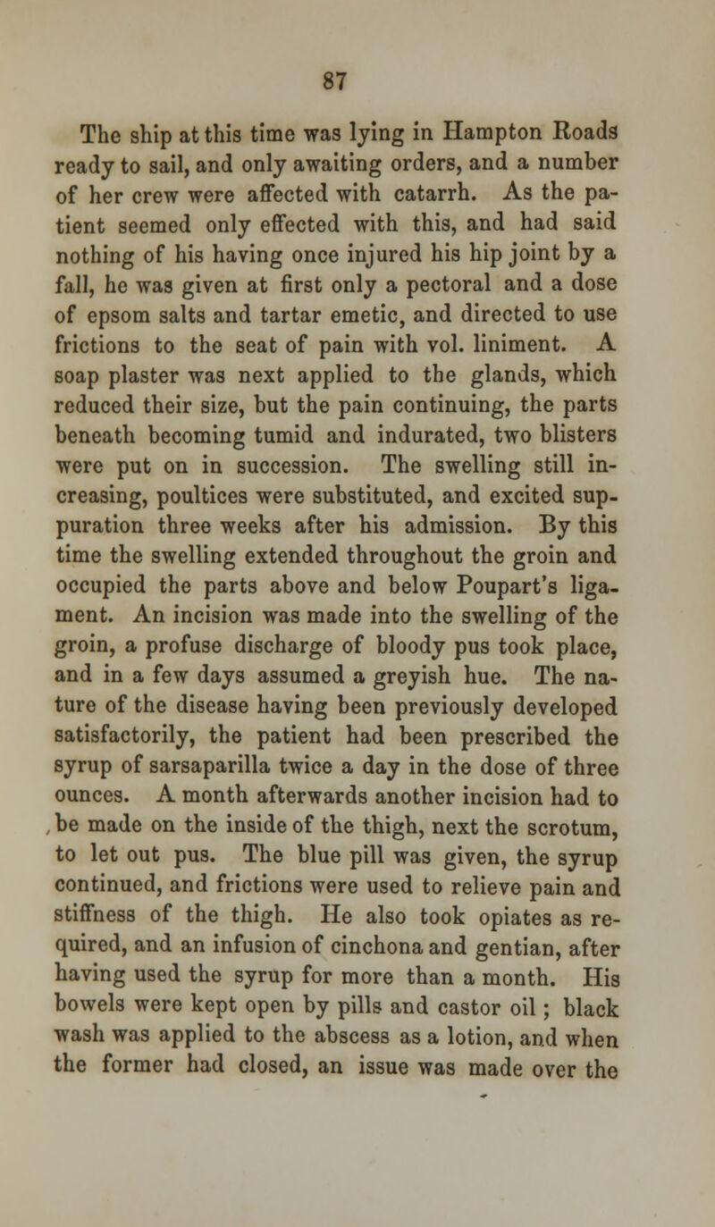 The ship at this time was lying in Hampton Roads ready to sail, and only awaiting orders, and a number of her crew were affected with catarrh. As the pa- tient seemed only effected with this, and had said nothing of his having once injured his hip joint by a fall, he was given at first only a pectoral and a dose of epsom salts and tartar emetic, and directed to use frictions to the seat of pain with vol. liniment. A soap plaster was next applied to the glands, which reduced their size, but the pain continuing, the parts beneath becoming tumid and indurated, two blisters were put on in succession. The swelling still in- creasing, poultices were substituted, and excited sup- puration three weeks after his admission. By this time the swelling extended throughout the groin and occupied the parts above and below Poupart's liga- ment. An incision was made into the swelling of the groin, a profuse discharge of bloody pus took place, and in a few days assumed a greyish hue. The na- ture of the disease having been previously developed satisfactorily, the patient had been prescribed the syrup of sarsaparilla twice a day in the dose of three ounces. A month afterwards another incision had to , be made on the inside of the thigh, next the scrotum, to let out pus. The blue pill was given, the syrup continued, and frictions were used to relieve pain and stiffness of the thigh. He also took opiates as re- quired, and an infusion of cinchona and gentian, after having used the syrup for more than a month. His bowels were kept open by pills and castor oil; black wash was applied to the abscess as a lotion, and when the former had closed, an issue was made over the