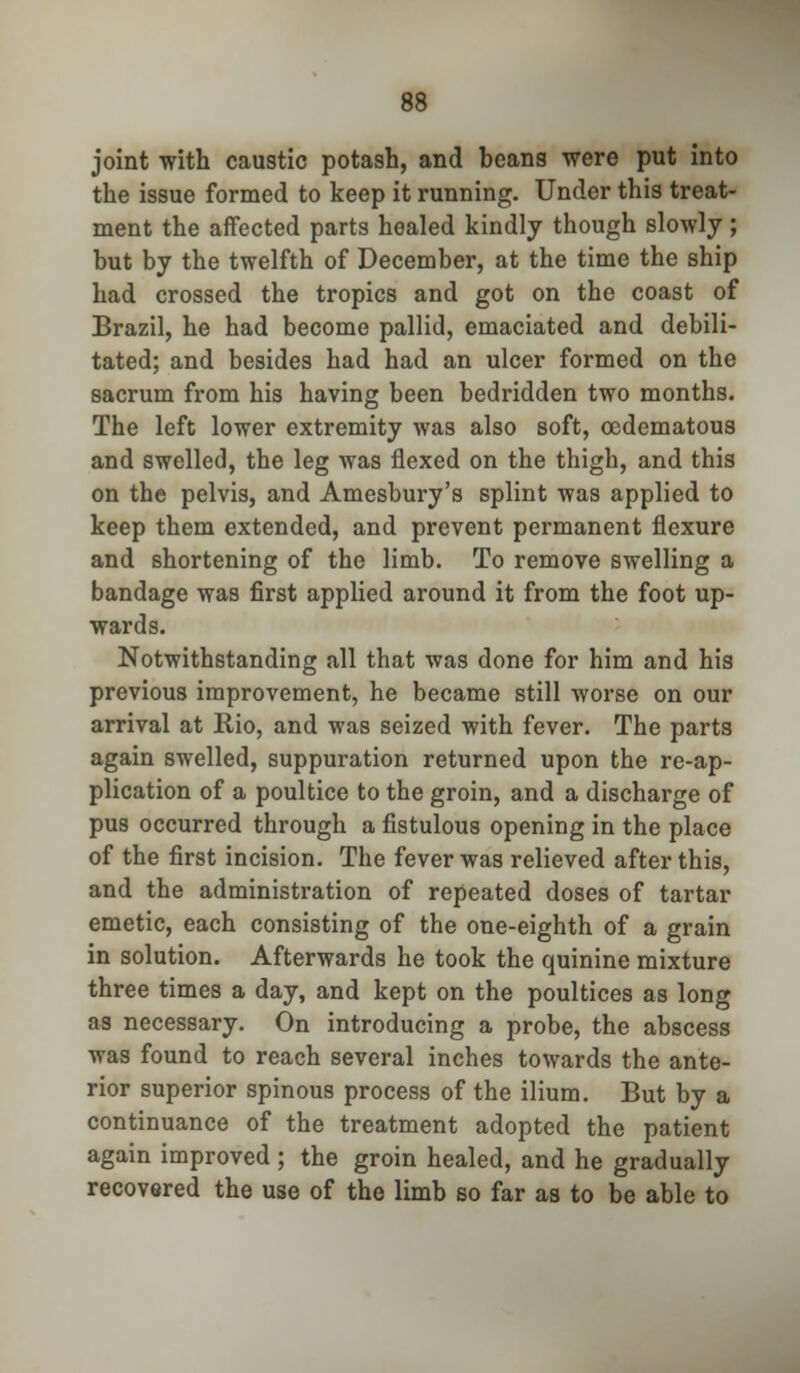 joint with caustic potash, and beans were put into the issue formed to keep it running. Under this treat- ment the affected parts healed kindly though slowly; but by the twelfth of December, at the time the ship had crossed the tropics and got on the coast of Brazil, he had become pallid, emaciated and debili- tated; and besides had had an ulcer formed on the sacrum from his having been bedridden two months. The left lower extremity was also soft, oedematous and swelled, the leg was flexed on the thigh, and this on the pelvis, and Amesbury's splint was applied to keep them extended, and prevent permanent flexure and shortening of the limb. To remove swelling a bandage was first applied around it from the foot up- wards. Notwithstanding all that was done for him and his previous improvement, he became still worse on our arrival at Rio, and was seized with fever. The parts again swelled, suppuration returned upon the re-ap- plication of a poultice to the groin, and a discharge of pus occurred through a fistulous opening in the place of the first incision. The fever was relieved after this, and the administration of repeated doses of tartar emetic, each consisting of the one-eighth of a grain in solution. Afterwards he took the quinine mixture three times a day, and kept on the poultices as long as necessary. On introducing a probe, the abscess was found to reach several inches towards the ante- rior superior spinous process of the ilium. But by a continuance of the treatment adopted the patient again improved; the groin healed, and he gradually recovered the use of the limb so far as to be able to