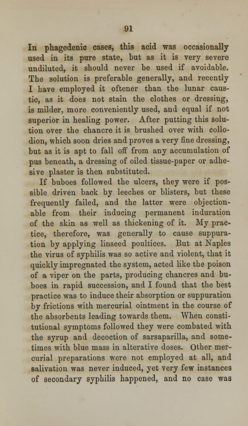 In phagedenic cases, this acid was occasionally used in its pure state, but as it is very severe undiluted, it should never be used if avoidable. The solution is preferable generally, and recently I have employed it oftener than the lunar caus- tic, as it does not stain the clothes or dressing, is milder, more conveniently used, and equal if not superior in healing power. After putting this solu- tion over the chancre it is brushed over with collo- dion, which soon dries and proves a very fine dressing, but as it is apt to fall off from any accumulation of pus beneath, a dressing of oiled tissue-paper or adhe- sive plaster is then substituted. If buboes followed the ulcers, they were if pos- sible driven back by leeches or blisters, but these frequently failed, and the latter were objection- able from their inducing permanent induration of the skin as well as thickening of it. My prac- tice, therefore, was generally to cause suppura- tion by applying linseed poultices. But at Naples the virus of syphilis was so active and violent, that it quickly impregnated the system, acted like the poison of a viper on the parts, producing chancres and bu- boes in rapid succession, and I found that the best practice was to induce their absorption or suppuration by frictions with mercurial ointment in the course of the absorbents leading towards them. When consti- tutional symptoms followed they were combated with the syrup and decoction of sarsaparilla, and some- times with blue mass in alterative doses. Other mer- curial preparations were not employed at all, and salivation was never induced, yet very few instances of secondary syphilis happened, and no case was
