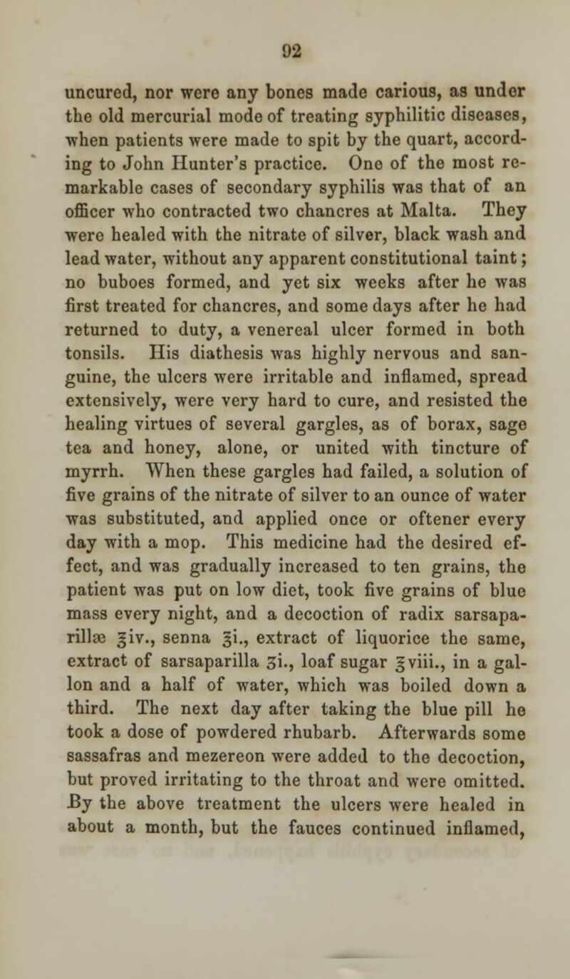 uncurcd, nor were any bones made carious, as under the old mercurial mode of treating syphilitic diseases, when patients were made to spit by the quart, accord- ing to John Hunter's practice. One of the most re- markable cases of secondary syphilis was that of an officer who contracted two chancres at Malta. They were healed with the nitrate of silver, black wash and lead water, without any apparent constitutional taint; no buboes formed, and yet six weeks after he was first treated for chancres, and some days after he had returned to duty, a venereal ulcer formed in both tonsils. His diathesis was highly nervous and san- guine, the ulcers were irritable and inflamed, spread extensively, were very hard to cure, and resisted the healing virtues of several gargles, as of borax, sage tea and honey, alone, or united with tincture of myrrh. When these gargles had failed, a solution of five grains of the nitrate of silver to an ounce of water was substituted, and applied once or oftener every day with a mop. This medicine had the desired ef- fect, and was gradually increased to ten grains, the patient was put on low diet, took five grains of blue mass every night, and a decoction of radix sarsapa- rillsc ^iv., senna §i., extract of liquorice the same, extract of sarsaparilla si., loaf sugar gviii., in a gal- lon and a half of water, which was boiled down a third. The next day after taking the blue pill he took a dose of powdered rhubarb. Afterwards some sassafras and mezereon were added to the decoction, but proved irritating to the throat and were omitted. JBy the above treatment the ulcers were healed in about a month, but the fauces continued inflamed,