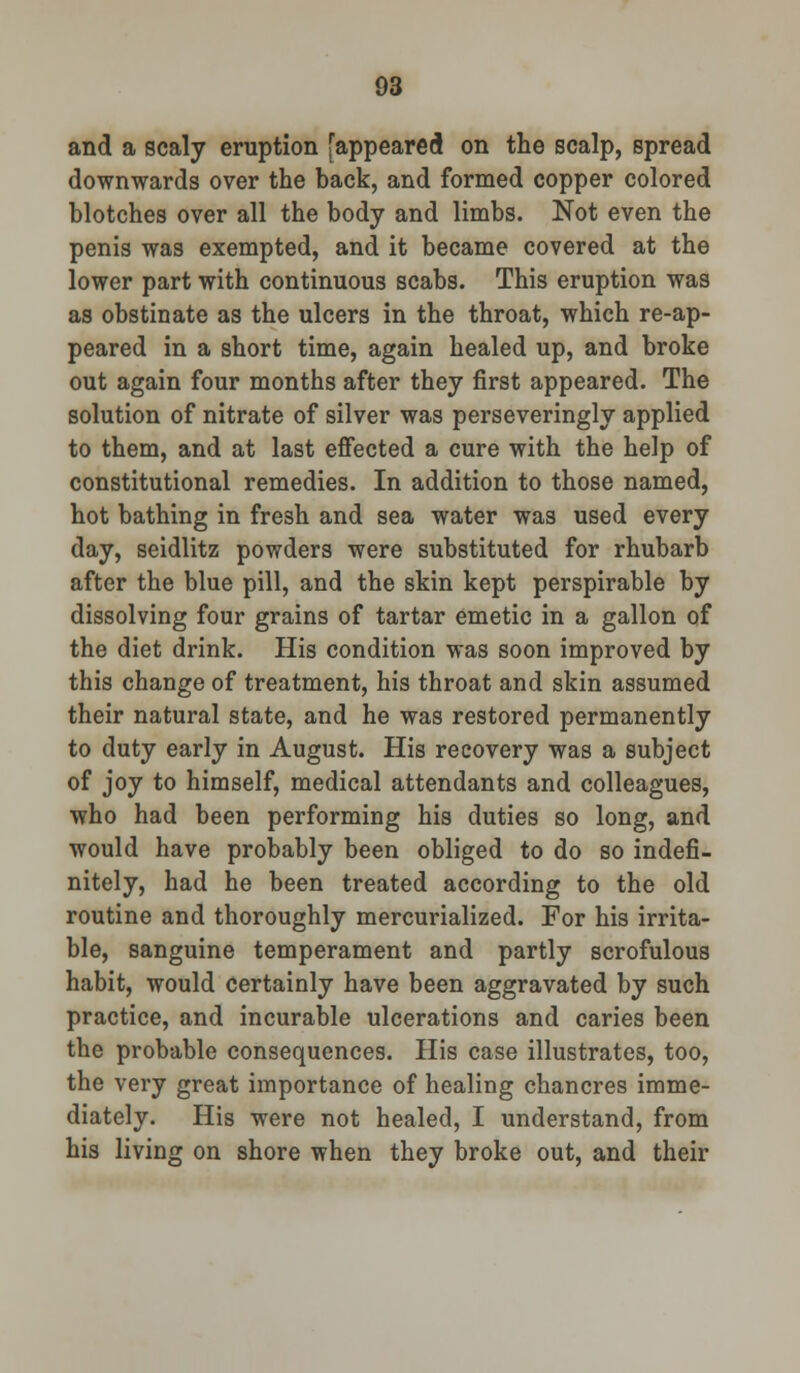 and a scaly eruption [appeared on the scalp, spread downwards over the back, and formed copper colored blotches over all the body and limbs. Not even the penis was exempted, and it became covered at the lower part with continuous scabs. This eruption was as obstinate as the ulcers in the throat, which re-ap- peared in a short time, again healed up, and broke out again four months after they first appeared. The solution of nitrate of silver was perseveringly applied to them, and at last effected a cure with the help of constitutional remedies. In addition to those named, hot bathing in fre3h and sea water was used every day, seidlitz powders were substituted for rhubarb after the blue pill, and the skin kept perspirable by dissolving four grains of tartar emetic in a gallon of the diet drink. His condition was soon improved by this change of treatment, his throat and skin assumed their natural state, and he was restored permanently to duty early in August. His recovery was a subject of joy to himself, medical attendants and colleagues, who had been performing his duties so long, and would have probably been obliged to do so indefi- nitely, had he been treated according to the old routine and thoroughly mercurialized. For his irrita- ble, sanguine temperament and partly scrofulous habit, would certainly have been aggravated by such practice, and incurable ulcerations and caries been the probable consequences. His case illustrates, too, the very great importance of healing chancres imme- diately. His were not healed, I understand, from his living on shore when they broke out, and their