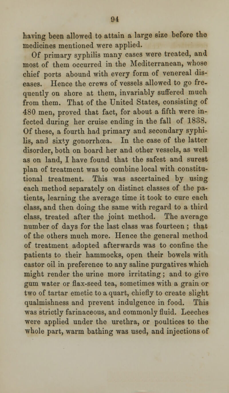 having been allowed to attain a large size before tho medicines mentioned were applied. Of primary syphilis many cases were treated, and most of them occurred in the Mediterranean, whose chief ports abound with every form of venereal dis- eases. Hence the crews of vessels allowed to go fre- quently on shore at them, invariably suffered much from them. That of the United States, consisting of 480 men, proved that fact, for about a fifth were in- fected during her cruise ending in the fall of 1838. Of these, a fourth had primary and secondary syphi- lis, and sixty gonorrhoea. In the case of the latter disorder, both on board her and other vessels, as well as on land, I have found that the safest and surest plan of treatment was to combine local with constitu- tional treatment. This was ascertained by using each method separately on distinct classes of the pa- tients, learning the average time it took to cure each class, and then doing the same with regard to a third class, treated after the joint method. The average number of days for the last class was fourteen ; that of the others much more. Hence the general method of treatment adopted afterwards was to confine the patients to their hammocks, open their bowels with castor oil in preference to any saline purgatives which might render the urine more irritating ; and to give gum water or flax-seed tea, sometimes with a grain or two of tartar emetic to a quart, chiefly to create slight qualmishness and prevent indulgence in food. This was strictly farinaceous, and commonly fluid. Leeches were applied under the urethra, or poultices to the whole part, warm bathing was used, and injections of
