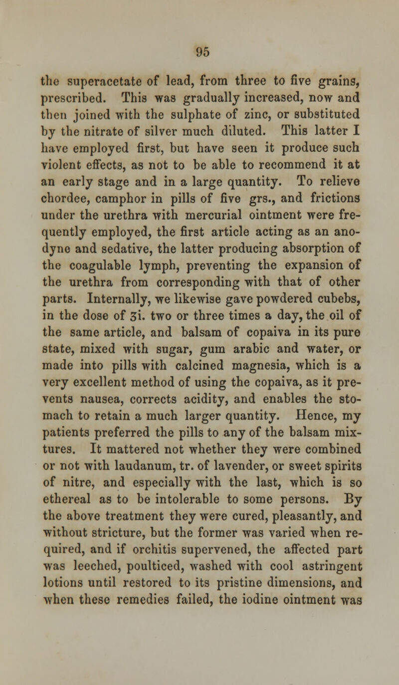 the superacetate of lead, from three to five grains, prescribed. This was gradually increased, now and then joined with the sulphate of zinc, or substituted by the nitrate of silver much diluted. This latter I have employed first, but have seen it produce such violent effects, as not to be able to recommend it at an early stage and in a large quantity. To relieve chordee, camphor in pills of five grs., and frictions under the urethra with mercurial ointment were fre- quently employed, the first article acting as an ano- dyne and sedative, the latter producing absorption of the coagulable lymph, preventing the expansion of the urethra from corresponding with that of other parts. Internally, we likewise gave powdered cubebs, in the dose of 3i. two or three times a day, the oil of the same article, and balsam of copaiva in its pure state, mixed with sugar, gum arabic and water, or made into pills with calcined magnesia, which is a very excellent method of using the copaiva, as it pre- vents nausea, corrects acidity, and enables the sto- mach to retain a much larger quantity. Hence, my patients preferred the pills to any of the balsam mix- tures. It mattered not whether they were combined or not with laudanum, tr. of lavender, or sweet spirits of nitre, and especially with the last, which is so ethereal as to be intolerable to some persons. By the above treatment they were cured, pleasantly, and without stricture, but the former was varied when re- quired, and if orchitis supervened, the affected part was leeched, poulticed, washed with cool astringent lotions until restored to its pristine dimensions, and when these remedies failed, the iodine ointment was