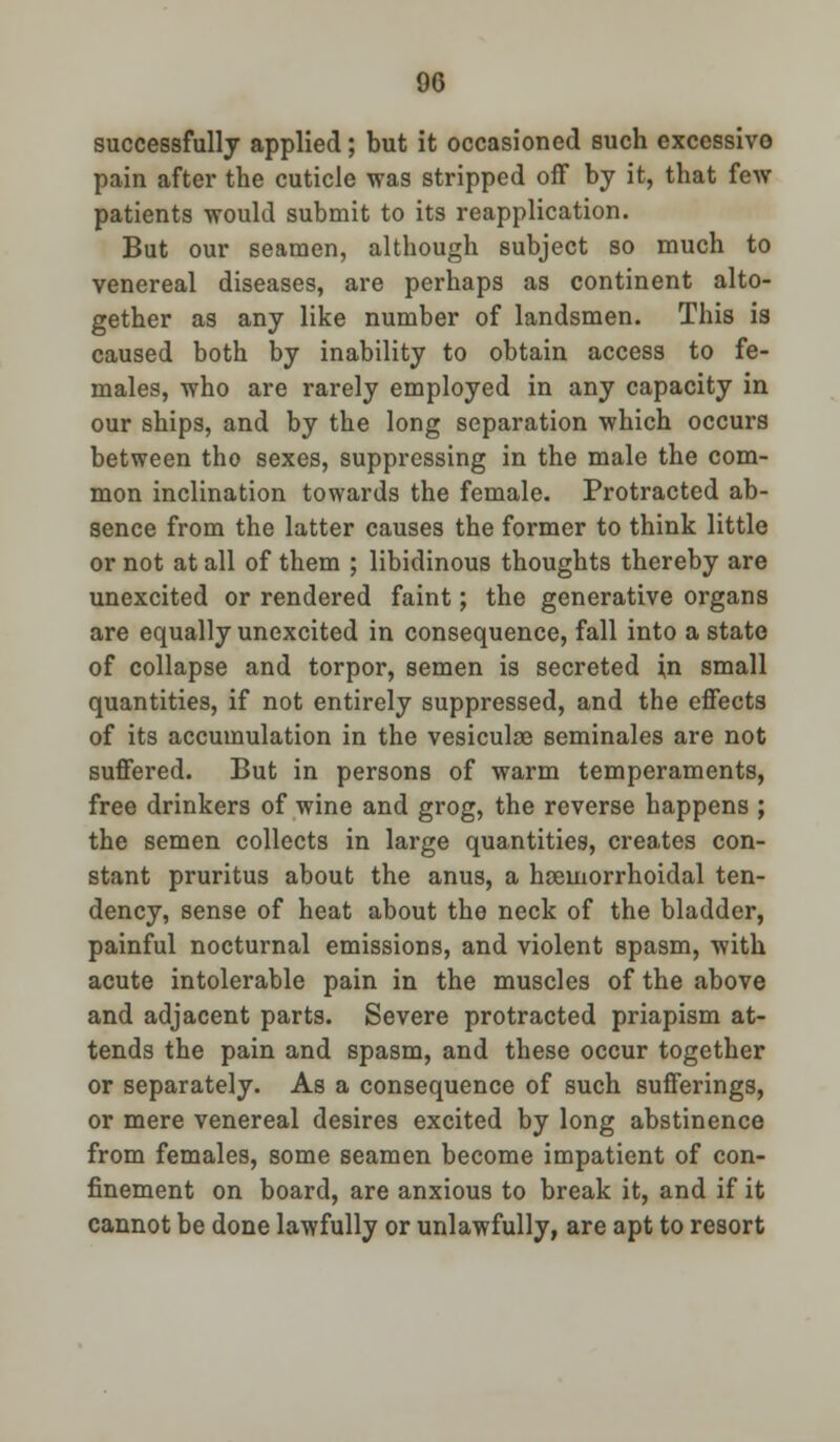 successfully applied; but it occasioned such excessive pain after the cuticle was stripped off by it, that few patients would submit to its reapplication. But our seamen, although subject so much to venereal diseases, are perhaps as continent alto- gether as any like number of landsmen. This is caused both by inability to obtain access to fe- males, who are rarely employed in any capacity in our ships, and by the long separation which occurs between tho sexes, suppressing in the male the com- mon inclination towards the female. Protracted ab- sence from the latter causes the former to think little or not at all of them ; libidinous thoughts thereby are unexcited or rendered faint; the generative organs are equally unexcited in consequence, fall into a state of collapse and torpor, semen is secreted in small quantities, if not entirely suppressed, and the effects of its accumulation in the vesiculse seminales are not suffered. But in persons of warm temperaments, free drinkers of wine and grog, the reverse happens ; the semen collects in large quantities, creates con- stant pruritus about the anus, a hemorrhoidal ten- dency, sense of heat about the neck of the bladder, painful nocturnal emissions, and violent spasm, with acute intolerable pain in the muscles of the above and adjacent parts. Severe protracted priapism at- tends the pain and spasm, and these occur together or separately. As a consequence of such sufferings, or mere venereal desires excited by long abstinence from females, some seamen become impatient of con- finement on board, are anxious to break it, and if it cannot be done lawfully or unlawfully, are apt to resort