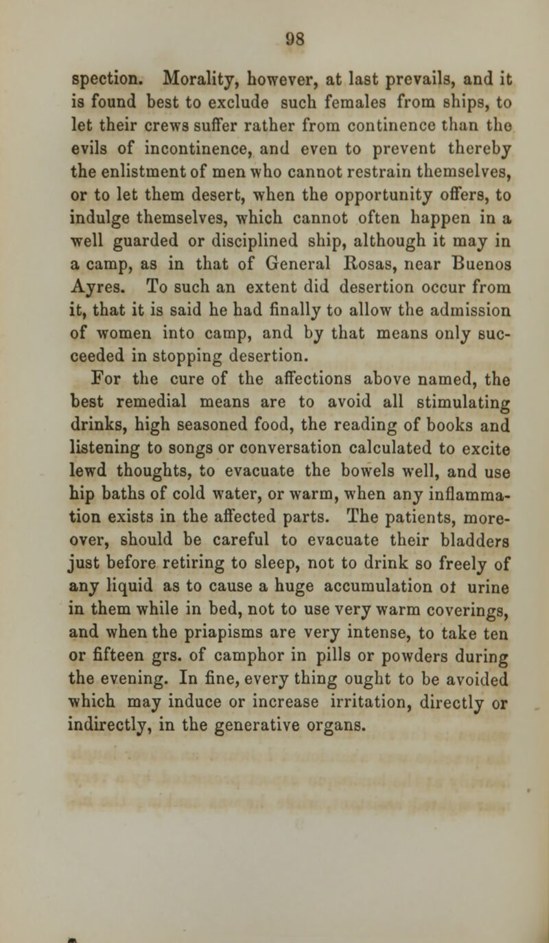 spection. Morality, however, at last prevails, and it is found best to exclude such females from ships, to let their crews suffer rather from continence than the evils of incontinence, and even to prevent thereby the enlistment of men who cannot restrain themselves, or to let them desert, when the opportunity offers, to indulge themselves, which cannot often happen in a well guarded or disciplined ship, although it may in a camp, as in that of General Rosas, near Buenos Ayres. To such an extent did desertion occur from it, that it is said he had finally to allow the admission of women into camp, and by that means only suc- ceeded in stopping desertion. For the cure of the affections above named, the best remedial means are to avoid all stimulating drinks, high seasoned food, the reading of books and listening to songs or conversation calculated to excite lewd thoughts, to evacuate the bowels well, and use hip baths of cold water, or warm, when any inflamma- tion exists in the affected parts. The patients, more- over, should be careful to evacuate their bladders just before retiring to sleep, not to drink so freely of any liquid as to cause a huge accumulation ot urine in them while in bed, not to use very warm coverings, and when the priapisms are very intense, to take ten or fifteen grs. of camphor in pills or powders during the evening. In fine, every thing ought to be avoided which may induce or increase irritation, directly or indirectly, in the generative organs.