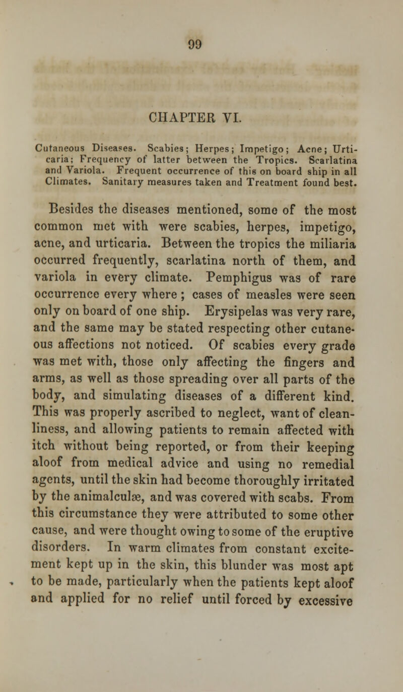 CHAPTER VI. Cutaneous Diseases. Scabies; Herpes; Impetigo; Acne; Urti- caria; Frequency of latter between the Tropics. Scarlatina and Variola. Frequent occurrence of this on board ship in all Climates. Sanitary measures taken and Treatment found best. Besides the diseases mentioned, some of the most common met with were scabies, herpes, impetigo, acne, and urticaria. Between the tropics the miliaria occurred frequently, scarlatina north of them, and variola in every climate. Pemphigus was of rare occurrence every where ; cases of measles were seen only on board of one ship. Erysipelas was very rare, and the same may be stated respecting other cutane- ous affections not noticed. Of scabies every grade was met with, those only affecting the fingers and arms, as well as those spreading over all parts of the body, and simulating diseases of a different kind. This was properly ascribed to neglect, want of clean- liness, and allowing patients to remain affected with itch without being reported, or from their keeping aloof from medical advice and using no remedial agents, until the skin had become thoroughly irritated by the animalculge, and was covered with scabs. From this circumstance they were attributed to some other cause, and were thought owing to some of the eruptive disorders. In warm climates from constant excite- ment kept up in the skin, this blunder was most apt to be made, particularly when the patients kept aloof and applied for no relief until forced by excessive