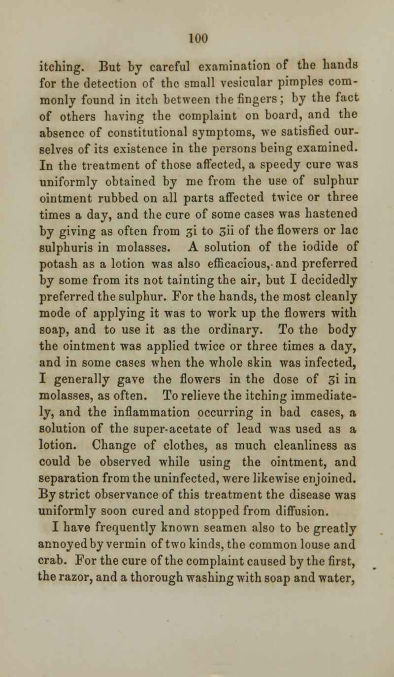 itching. But by careful examination of the hands for the detection of the small vesicular pimples com- monly found in itch between the fingers; by the fact of others having the complaint on board, and the absence of constitutional symptoms, we satisfied our- selves of its existence in the persons being examined. In the treatment of those affected, a speedy cure was uniformly obtained by me from the use of sulphur ointment rubbed on all parts affected twice or three times a day, and the cure of some cases was hastened by giving as often from 31 to 3ii of the flowers or lac sulphuris in molasses. A solution of the iodide of potash as a lotion was also efficacious,-and preferred by some from its not tainting the air, but I decidedly preferred the sulphur. For the hands, the most cleanly mode of applying it was to work up the flowers with soap, and to use it as the ordinary. To the body the ointment was applied twice or three times a day, and in some cases when the whole skin was infected, I generally gave the flowers in the dose of Z\ in molasses, as often. To relieve the itching immediate- ly, and the inflammation occurring in bad cases, a solution of the super-acetate of lead was used as a lotion. Change of clothes, as much cleanliness as could be observed while using the ointment, and separation from the uninfected, were likewise enjoined. By strict observance of this treatment the disease was uniformly soon cured and stopped from diffusion. I have frequently known seamen also to be greatly annoyed by vermin of two kinds, the common louse and crab. For the cure of the complaint caused by the first, the razor, and a thorough washing with soap and water,
