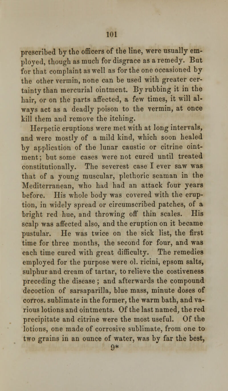 prescribed by the officers of the line, were usually em- ployed, though as much for disgrace as a remedy. But for that complaint as well as for the one occasioned by the other vermin, none can be used with greater cer- tainty than mercurial ointment. By rubbing it in the hair, or on the parts affected, a few times, it will al- ways act as a deadly poison to the vermin, at once kill them and remove the itching. Herpetic eruptions were met with at long intervals, and were mostly of a mild kind, which soon healed by application of the lunar caustic or citrine oint- ment; but some cases were not cured until treated constitutionally. The severest case I ever saw was that of a young muscular, plethoric seaman in the Mediterranean, who had had an attack four years before. His whole body was covered Avith the erup- tion, in widely spread or circumscribed patches, of a bright red hue, and throwing off thin scales. His scalp was affected also, and the eruption on it became pustular. He was twice on the sick list, the first time for three months, the second for four, and was each time cured with great difficulty. The remedies employed for the purpose were ol. ricini, epsom salts, sulphur and cream of tartar, to relieve the costiveness preceding the disease; and afterwards the compound decoction of sarsaparilla, blue mass, minute doses of corros. sublimate in the former, the warm bath, and va- rious lotions and ointments. Of the last named, the red precipitate and citrine were the most useful. Of the lotions, one made of corrosive sublimate, from one to two grains in an ounce of water, was by far the best, 9*