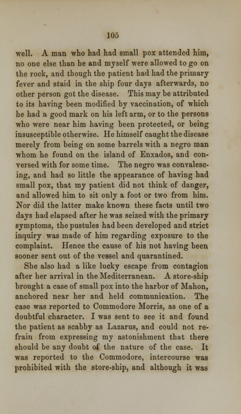 well. A man who had had small pox attended him, no one else than he and myself were allowed to go on the rock, and though the patient had had the primary fever and staid in the ship four days afterwards, no other person got the disease. This may be attributed to its having been modified by vaccination, of which he had a good mark on his left arm, or to the persons who were near him having been protected, or being insusceptible otherwise. He himself caught the disease merely from being on some barrels with a negro man whom he found on the island of Enxados, and con- versed with for some time. The negro was convalesc- ing, and had so little the appearance of having had small pox, that my patient did not think of danger, and allowed him to sit only a foot or two from him. Nor did the latter make known these facts until two days had elapsed after he was seized with the primary symptoms, the pustules had been developed and strict inquiry was made of him regarding exposure to the complaint. Hence the cause of his not having been sooner sent out of the vessel and quarantined. She also had a like lucky escape from contagion after her arrival in the Mediterranean. A store-ship brought a case of small pox into the harbor of Mahon, anchored near her and held communication. The case was reported to Commodore Morris, as one of a doubtful character. I was sent to see it and found the patient as scabby as Lazarus, and could not re- frain from expressing my astonishment that there should be any doubt of the nature of the case. It was reported to the Commodore, intercourse was prohibited with the store-ship, and although it was