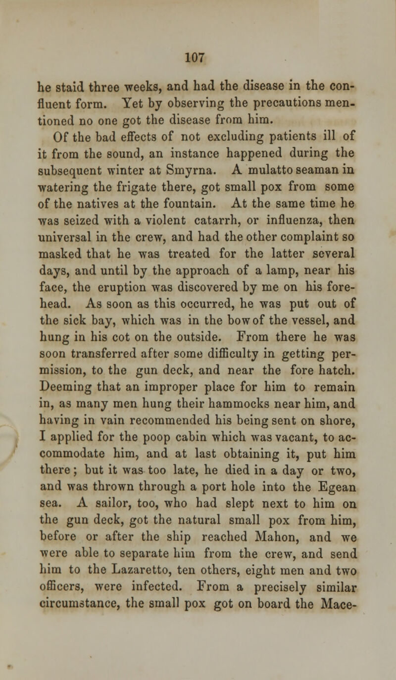 he staid three weeks, and had the disease in the con- fluent form. Yet by observing the precautions men- tioned no one got the disease from him. Of the bad effects of not excluding patients ill of it from the sound, an instance happened during the subsequent winter at Smyrna. A mulatto seaman in watering the frigate there, got small pox from some of the natives at the fountain. At the same time he was seized with a violent catarrh, or influenza, then universal in the crew, and had the other complaint so masked that he was treated for the latter several days, and until by the approach of a lamp, near his face, the eruption was discovered by me on his fore- head. As soon as this occurred, he was put out of the sick bay, which was in the bow of the vessel, and hung in his cot on the outside. From there he was soon transferred after some difficulty in getting per- mission, to the gun deck, and near the fore hatch. Deeming that an improper place for him to remain in, as many men hung their hammocks near him, and having in vain recommended his being sent on shore, I applied for the poop cabin which was vacant, to ac- commodate him, and at last obtaining it, put him there; but it was too late, he died in a day or two, and was thrown through a port hole into the Egean sea. A sailor, too, who had slept next to him on the gun deck, got the natural small pox from him, before or after the ship reached Mahon, and we were able to separate him from the crew, and send him to the Lazaretto, ten others, eight men and two officers, were infected. From a precisely similar circumstance, the small pox got on board the Mace-