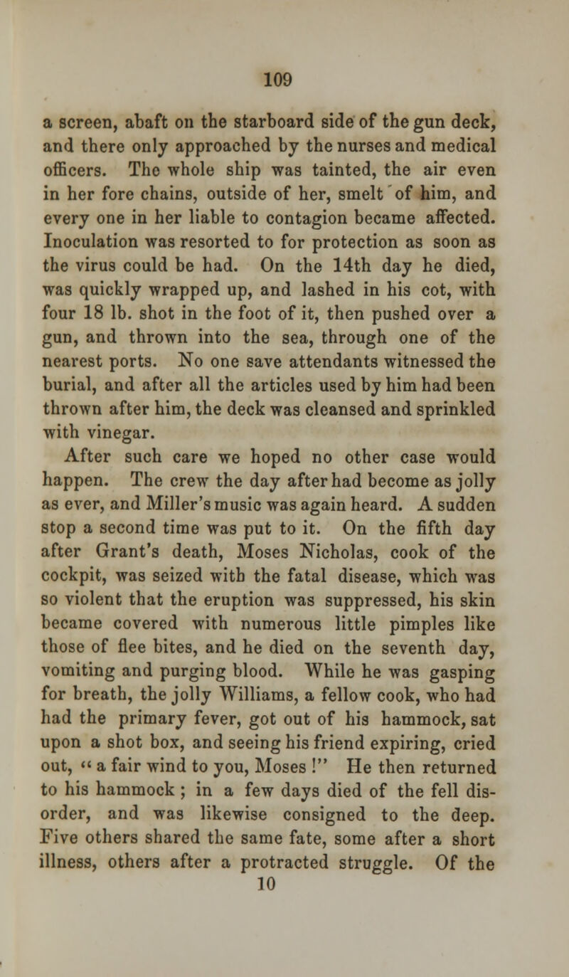 a screen, abaft on the starboard side of the gun deck, and there only approached by the nurses and medical officers. The whole ship was tainted, the air even in her fore chains, outside of her, smelt of him, and every one in her liable to contagion became affected. Inoculation was resorted to for protection as soon as the virus could be had. On the 14th day he died, was quickly wrapped up, and lashed in his cot, with four 18 lb. shot in the foot of it, then pushed over a gun, and thrown into the sea, through one of the nearest ports. No one save attendants witnessed the burial, and after all the articles used by him had been thrown after him, the deck was cleansed and sprinkled with vinegar. After such care we hoped no other case would happen. The crew the day after had become as jolly as ever, and Miller's music was again heard. A sudden stop a second time was put to it. On the fifth day after Grant's death, Moses Nicholas, cook of the cockpit, was seized with the fatal disease, which was so violent that the eruption was suppressed, his skin became covered with numerous little pimples like those of flee bites, and he died on the seventh day, vomiting and purging blood. While he was gasping for breath, the jolly Williams, a fellow cook, who had had the primary fever, got out of his hammock, sat upon a shot box, and seeing his friend expiring, cried out,  a fair wind to you, Moses ! He then returned to his hammock ; in a few days died of the fell dis- order, and was likewise consigned to the deep. Five others shared the same fate, some after a short illness, others after a protracted struggle. Of the 10