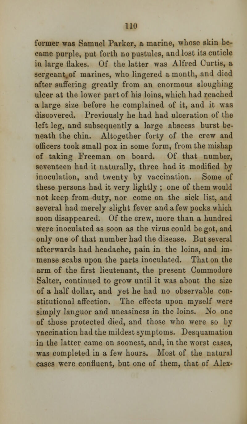 former was Samuel Parker, a marine, whose skin be- came purple, put forth no pustules, and lost its cuticle in large flakes. Of the latter was Alfred Curtis, a sergeant.of marines, who lingered a month, and died after suffering greatly from an enormous sloughing ulcer at the lower part of his loins, which had reached a large size before he complained of it, and it was discovered. Previously he had had ulceration of the left leg, and subsequently a large abscess burst be- neath the chin. Altogether forty of the crew and officers took small pox in some form, from the mishap of taking Freeman on board. Of that number, seventeen had it naturally, three had it modified by inoculation, and twenty by vaccination. Some of these persons had it very lightly ; one of them would not keep from duty, nor come on the sick list, and several had merely slight fever and a few pocks which soon disappeared. Of the crew, more than a hundred were inoculated as soon as the virus could be got, and only one of that number had the disease. But several afterwards had headache, pain in the loins, and im- mense scabs upon the parts inoculated. That on the arm of the first lieutenant, the present Commodore Salter, continued to grow until it was about the size of a half dollar, and yet he had no observable con- stitutional affection. The effects upon myself were simply languor and uneasiness in the loins. No one of those protected died, and those who were so by vaccination had the mildest symptoms. Desquamation in the latter came on soonest, and, in the worst cases, was completed in a few hours. Most of the natural cases were confluent, but one of them, that of Alex-