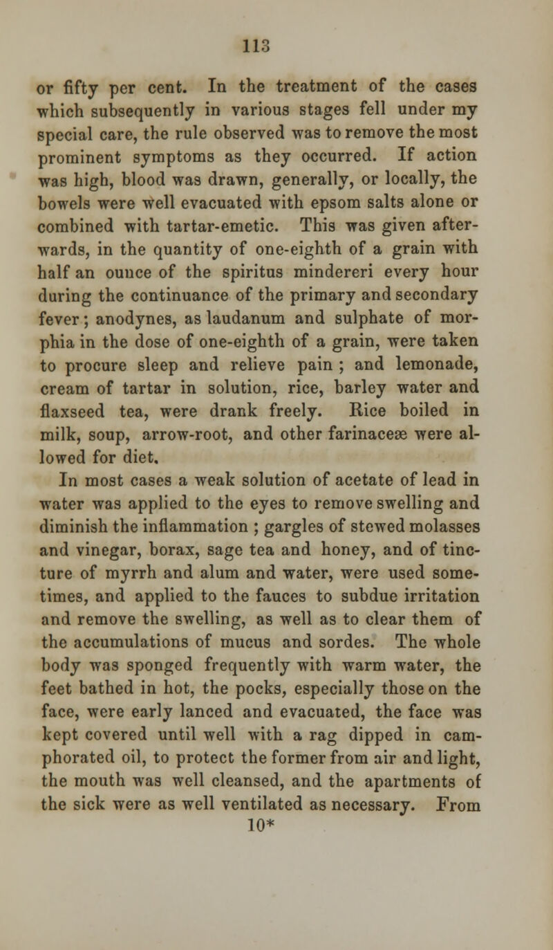 or fifty per cent. In the treatment of the cases which subsequently in various stages fell under my special care, the rule observed was to remove the most prominent symptoms as they occurred. If action was high, blood was drawn, generally, or locally, the bowels were well evacuated with epsom salts alone or combined with tartar-emetic. This was given after- wards, in the quantity of one-eighth of a grain with half an ouuce of the spiritus mindereri every hour during the continuance of the primary and secondary fever; anodynes, as laudanum and sulphate of mor- phia in the dose of one-eighth of a grain, were taken to procure sleep and relieve pain ; and lemonade, cream of tartar in solution, rice, barley water and flaxseed tea, were drank freely. Rice boiled in milk, soup, arrow-root, and other farinacese were al- lowed for diet. In most cases a weak solution of acetate of lead in water was applied to the eyes to remove swelling and diminish the inflammation ; gargles of stewed molasses and vinegar, borax, sage tea and honey, and of tinc- ture of myrrh and alum and water, were used some- times, and applied to the fauces to subdue irritation and remove the swelling, as well as to clear them of the accumulations of mucus and sordes. The whole body was sponged frequently with warm water, the feet bathed in hot, the pocks, especially those on the face, were early lanced and evacuated, the face was kept covered until well with a rag dipped in cam- phorated oil, to protect the former from air and light, the mouth was well cleansed, and the apartments of the sick were as well ventilated as necessary. From 10*
