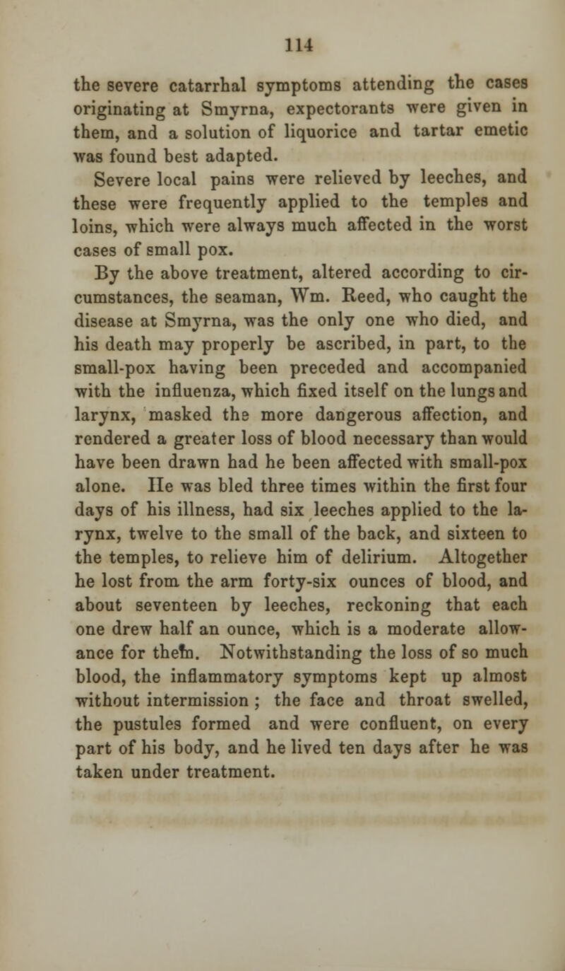 the severe catarrhal symptoms attending the cases originating at Smyrna, expectorants were given in them, and a solution of liquorice and tartar emetic was found best adapted. Severe local pains were relieved by leeches, and these were frequently applied to the temples and loins, which were always much affected in the worst cases of small pox. By the above treatment, altered according to cir- cumstances, the seaman, Wm. Reed, who caught the disease at Smyrna, was the only one who died, and his death may properly be ascribed, in part, to the small-pox having been preceded and accompanied with the influenza, which fixed itself on the lungs and larynx, masked the more dangerous affection, and rendered a greater loss of blood necessary than would have been drawn had he been affected with small-pox alone. He was bled three times within the first four days of his illness, had six leeches applied to the la- rynx, twelve to the small of the back, and sixteen to the temples, to relieve him of delirium. Altogether he lost from the arm forty-six ounces of blood, and about seventeen by leeches, reckoning that each one drew half an ounce, which is a moderate allow- ance for them. Notwithstanding the loss of so much blood, the inflammatory symptoms kept up almost without intermission ; the face and throat swelled, the pustules formed and were confluent, on every part of his body, and he lived ten days after he was taken under treatment.