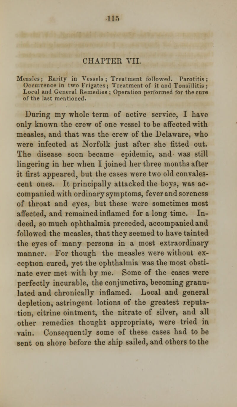 CHAPTER VII. Measles; Rarity in Vessels; Treatment followed. Parotitis; Occurrence in two Frigates; Treatment of it and Tonsillitis ; Local and General Remedies ; Operation performed for the cure of the last mentioned. During my whole term of active service, I have only known the crew of one vessel to be affected with measles, and that was the crew of the Delaware, who were infected at Norfolk just after she fitted out. The disease soon became epidemic, and was still lingering in her when I joined her three months after it first appeared, but the cases were two old convales- cent ones. It principally attacked the boys, was ac- companied with ordinary symptoms, fever and soreness of throat and eyes, but these were sometimes most affected, and remained inflamed for a long time. In- deed, so much ophthalmia preceded, accompanied and followed the measles, that they seemed to have tainted the eyes of many persons in a most extraordinary manner. For though the measles were without ex- ception cured, yet the ophthalmia was the most obsti- nate ever met with by me. Some of the cases were perfectly incurable, the conjunctiva, becoming granu- lated and chronically inflamed. Local and general depletion, astringent lotions of the greatest reputa- tion, citrine ointment, the nitrate of silver, and all other remedies thought appropriate, were tried in vain. Consequently some of these cases had to be sent on shore before the ship sailed, and others to the