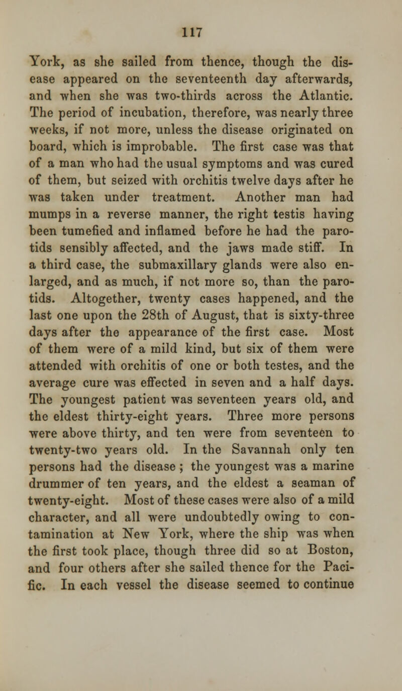 York, as she sailed from thence, though the dis- ease appeared on the seventeenth day afterwards, and when she was two-thirds across the Atlantic. The period of incubation, therefore, was nearly three weeks, if not more, unless the disease originated on board, which is improbable. The first case was that of a man who had the usual symptoms and was cured of them, but seized with orchitis twelve days after he was taken under treatment. Another man had mumps in a reverse manner, the right testis having been tumefied and inflamed before he had the paro- tids sensibly affected, and the jaws made stiff. In a third case, the submaxillary glands were also en- larged, and as much, if not more so, than the paro- tids. Altogether, twenty cases happened, and the last one upon the 28th of August, that is sixty-three days after the appearance of the first case. Most of them were of a mild kind, but six of them were attended with orchitis of one or both testes, and the average cure was effected in seven and a half days. The youngest patient was seventeen years old, and the eldest thirty-eight years. Three more persons were above thirty, and ten were from seventeen to twenty-two years old. In the Savannah only ten persons had the disease ; the youngest was a marine drummer of ten years, and the eldest a seaman of twenty-eight. Most of these cases were also of a mild character, and all were undoubtedly owing to con- tamination at New York, where the ship was when the first took place, though three did so at Boston, and four others after she sailed thence for the Paci- fic. In each vessel the disease seemed to continue