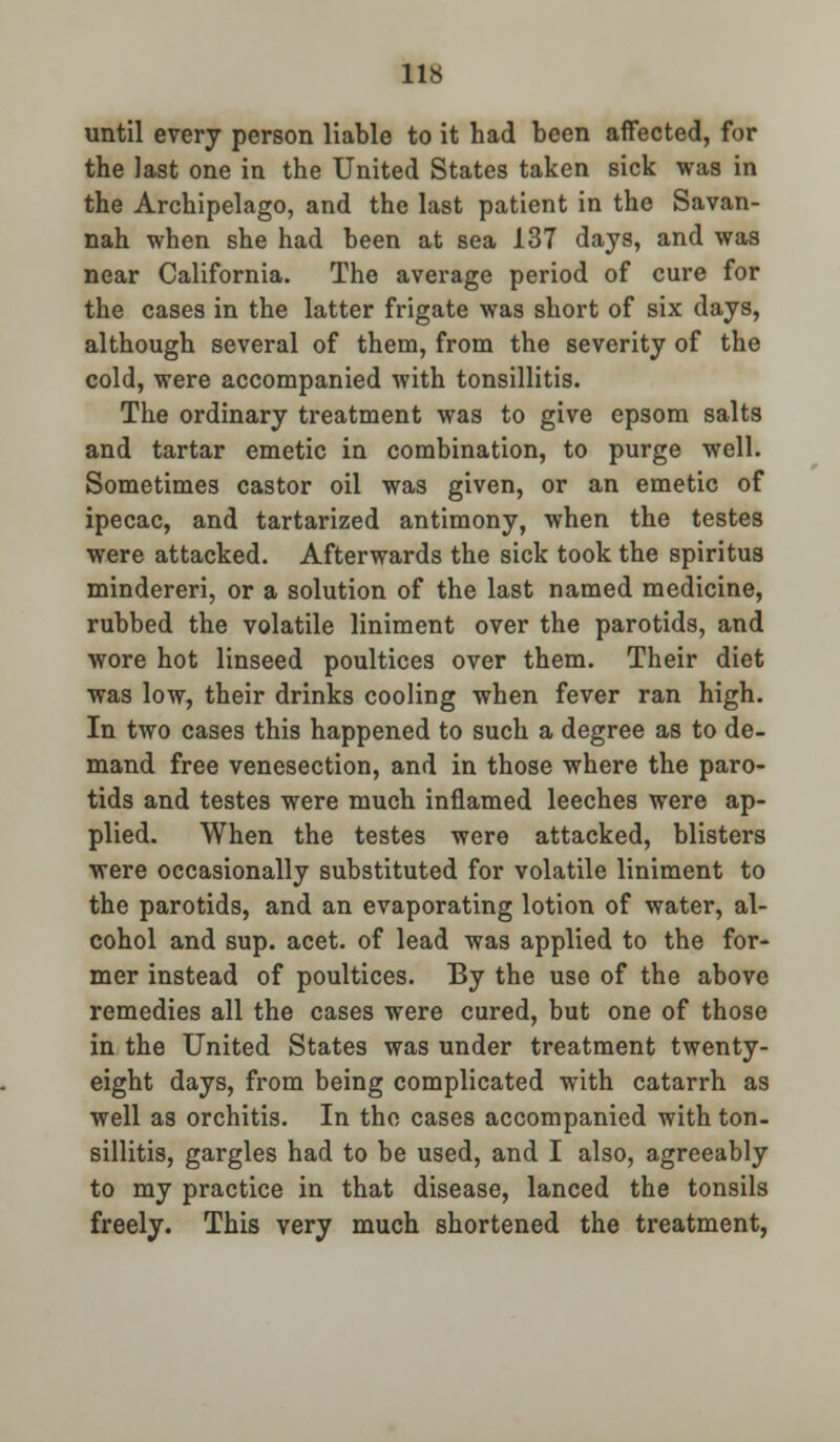 until every person liable to it had been affected, for the last one in the United States taken sick was in the Archipelago, and the last patient in the Savan- nah when she had been at sea 137 days, and was near California. The average period of cure for the cases in the latter frigate was short of six days, although several of them, from the severity of the cold, were accompanied with tonsillitis. The ordinary treatment was to give epsom salts and tartar emetic in combination, to purge well. Sometimes castor oil was given, or an emetic of ipecac, and tartarized antimony, when the testes were attacked. Afterwards the sick took the spiritus mindereri, or a solution of the last named medicine, rubbed the volatile liniment over the parotids, and wore hot linseed poultices over them. Their diet was low, their drinks cooling when fever ran high. In two cases this happened to such a degree as to de- mand free venesection, and in those where the paro- tids and testes were much inflamed leeches were ap- plied. When the testes were attacked, blisters were occasionally substituted for volatile liniment to the parotids, and an evaporating lotion of water, al- cohol and sup. acet. of lead was applied to the for- mer instead of poultices. By the use of the above remedies all the cases were cured, but one of those in the United States was under treatment twenty- eight days, from being complicated with catarrh as well as orchitis. In the cases accompanied with ton- sillitis, gargles had to be used, and I also, agreeably to my practice in that disease, lanced the tonsils freely. This very much shortened the treatment,