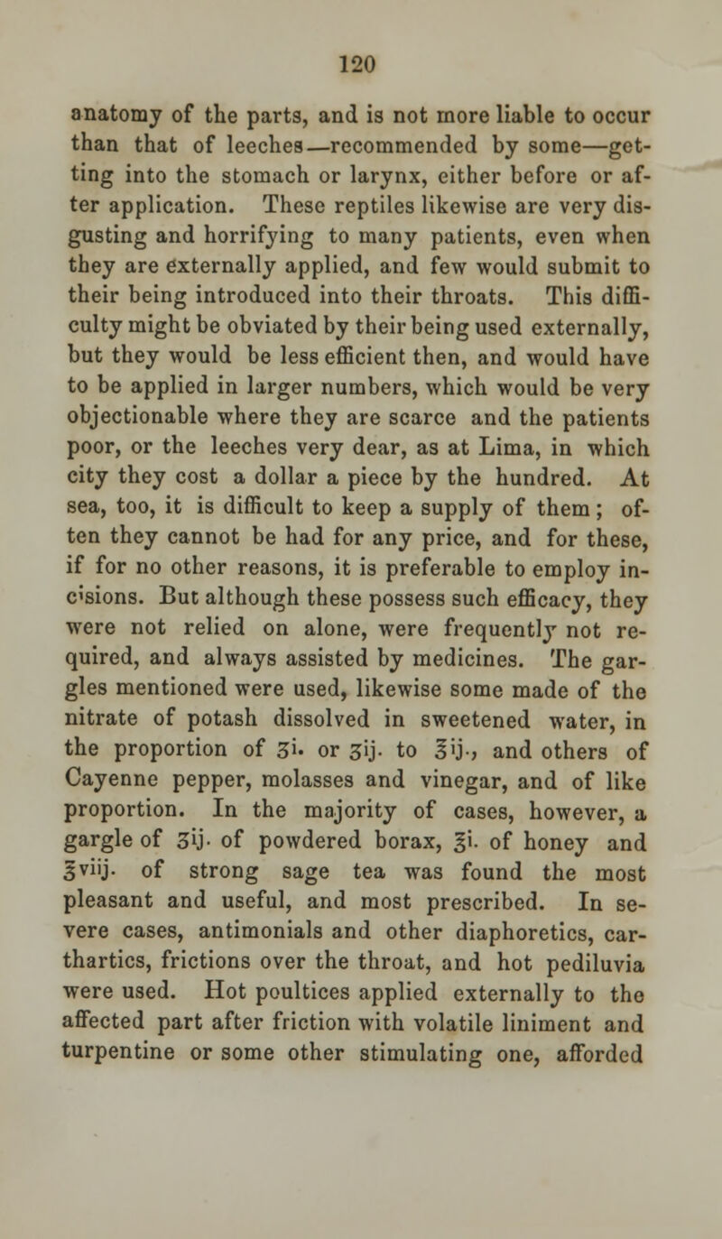anatomy of the parts, and is not more liable to occur than that of leeches—recommended by some—get- ting into the stomach or larynx, either before or af- ter application. These reptiles likewise are very dis- gusting and horrifying to many patients, even when they are externally applied, and few would submit to their being introduced into their throats. This diffi- culty might be obviated by their being used externally, but they would be less efficient then, and would have to be applied in larger numbers, which would be very objectionable where they are scarce and the patients poor, or the leeches very dear, as at Lima, in which city they cost a dollar a piece by the hundred. At sea, too, it is difficult to keep a supply of them; of- ten they cannot be had for any price, and for these, if for no other reasons, it is preferable to employ in- cisions. But although these possess such efficacy, they were not relied on alone, were frequently not re- quired, and always assisted by medicines. The gar- gles mentioned were used, likewise some made of the nitrate of potash dissolved in sweetened water, in the proportion of 3'u or gij. to 3>j-, and others of Cayenne pepper, molasses and vinegar, and of like proportion. In the majority of cases, however, a gargle of 3U- of powdered borax, gi. of honey and gviij. of strong sage tea was found the most pleasant and useful, and most prescribed. In se- vere cases, antimonials and other diaphoretics, car- thartics, frictions over the throat, and hot pediluvia were used. Hot poultices applied externally to the affected part after friction with volatile liniment and turpentine or some other stimulating one, afforded