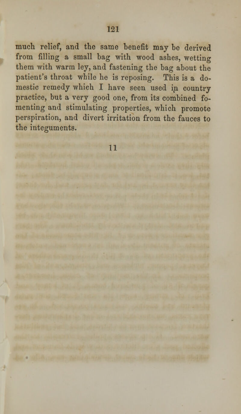 much relief, and the same benefit may be derived from filling a small bag with wood ashes, wetting them with warm ley, and fastening the bag about the patient's throat while he is reposing. This is a do- mestic remedy which I have seen used in country practice, but a very good one, from its combined fo- menting and stimulating properties, which promote perspiration, and divert irritation from the fauces to the integuments. 11