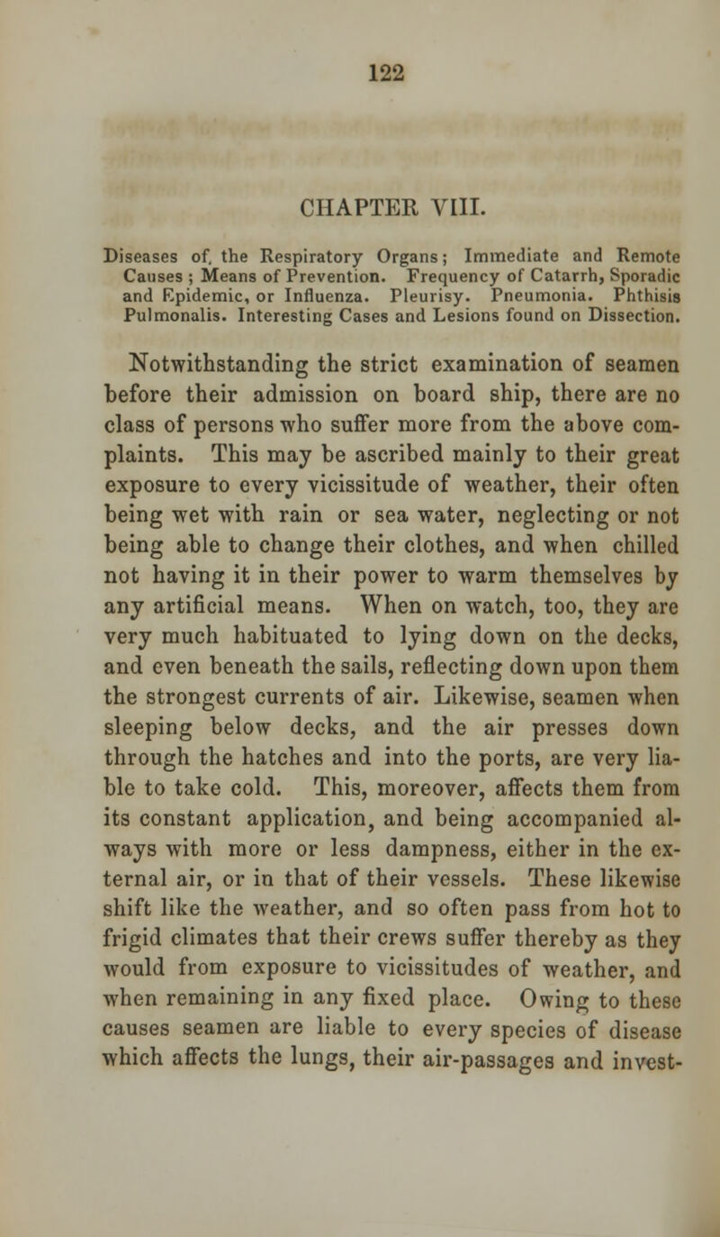 CHAPTER VIII. Diseases of. the Respiratory Organs; Immediate and Remote Causes ; Means of Prevention. Frequency of Catarrh, Sporadic and Epidemic, or Influenza. Pleurisy. Pneumonia. Phthisis Pulmonalis. Interesting Cases and Lesions found on Dissection. Notwithstanding the strict examination of seamen before their admission on board ship, there are no class of persons who suffer more from the above com- plaints. This may be ascribed mainly to their great exposure to every vicissitude of weather, their often being wet with rain or sea water, neglecting or not being able to change their clothes, and when chilled not having it in their power to warm themselves by any artificial means. When on watch, too, they are very much habituated to lying down on the decks, and even beneath the sails, reflecting down upon them the strongest currents of air. Likewise, seamen when sleeping below decks, and the air presses down through the hatches and into the ports, are very lia- ble to take cold. This, moreover, affects them from its constant application, and being accompanied al- ways with more or less dampness, either in the ex- ternal air, or in that of their vessels. These likewise shift like the weather, and so often pass from hot to frigid climates that their crews suffer thereby as they would from exposure to vicissitudes of weather, and when remaining in any fixed place. Owing to these causes seamen are liable to every species of disease which affects the lungs, their air-passages and invest-