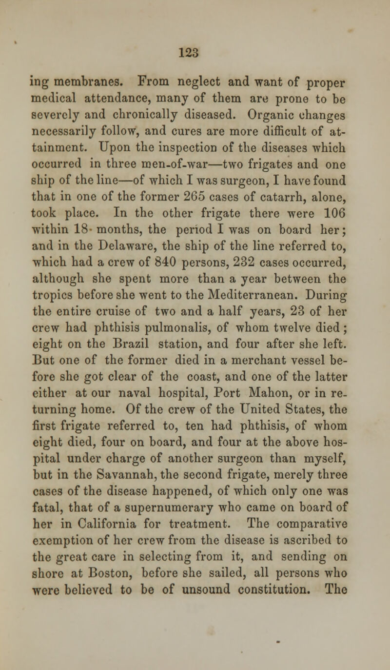 ing membranes. From neglect and want of proper medical attendance, many of them are prone to be severely and chronically diseased. Organic changes necessarily follow, and cures are more difficult of at- tainment. Upon the inspection of the diseases which occurred in three men-of-war—two frigates and one ship of the line—of which I was surgeon, I have found that in one of the former 265 cases of catarrh, alone, took place. In the other frigate there were 106 within 18- months, the period I was on board her; and in the Delaware, the ship of the line referred to, which had a crew of 840 persons, 232 cases occurred, although she spent more than a year between the tropics before she went to the Mediterranean. During the entire cruise of two and a half years, 23 of her crew had phthisis pulmonalis, of whom twelve died ; eight on the Brazil station, and four after she left. But one of the former died in a merchant vessel be- fore she got clear of the coast, and one of the latter either at our naval hospital, Port Mahon, or in re- turning home. Of the crew of the United States, the first frigate referred to, ten had phthisis, of whom eight died, four on board, and four at the above hos- pital under charge of another surgeon than myself, but in the Savannah, the second frigate, merely three cases of the disease happened, of which only one was fatal, that of a supernumerary who came on board of her in California for treatment. The comparative exemption of her crew from the disease is ascribed to the great care in selecting from it, and sending on shore at Boston, before she sailed, all persons who were believed to be of unsound constitution. The