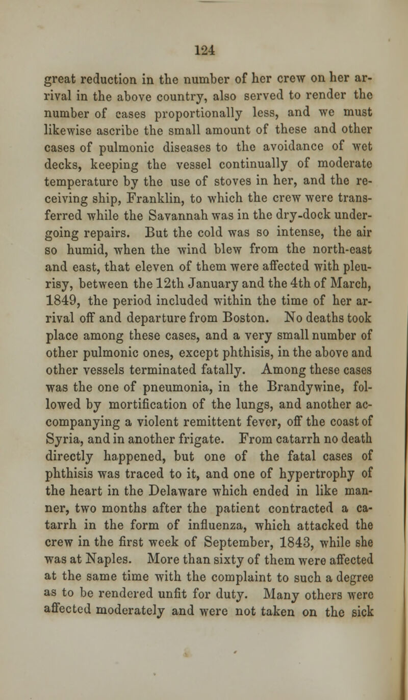 great reduction in the number of her crew on her ar- rival in the above country, also served to render the number of cases proportionally less, and we must likewise ascribe the small amount of these and other cases of pulmonic diseases to the avoidance of wet decks, keeping the vessel continually of moderate temperature by the use of stoves in her, and the re- ceiving ship, Franklin, to which the crew were trans- ferred while the Savannah was in the dry-dock under- going repairs. But the cold was so intense, the air so humid, when the wind blew from the north-east and east, that eleven of them were affected with pleu- risy, between the 12th January and the 4th of March, 1849, the period included within the time of her ar- rival off and departure from Boston. No deaths took place among these cases, and a very small number of other pulmonic ones, except phthisis, in the above and other vessels terminated fatally. Among these cases was the one of pneumonia, in the Brandywine, fol- lowed by mortification of the lungs, and another ac- companying a violent remittent fever, off the coast of Syria, and in another frigate. From catarrh no death directly happened, but one of the fatal cases of phthisis was traced to it, and one of hypertrophy of the heart in the Delaware which ended in like man- ner, two months after the patient contracted a ca- tarrh in the form of influenza, which attacked the crew in the first week of September, 1843, while she was at Naples. More than sixty of them were affected at the same time with the complaint to such a degree as to be rendered unfit for duty. Many others were affected moderately and were not taken on the sick