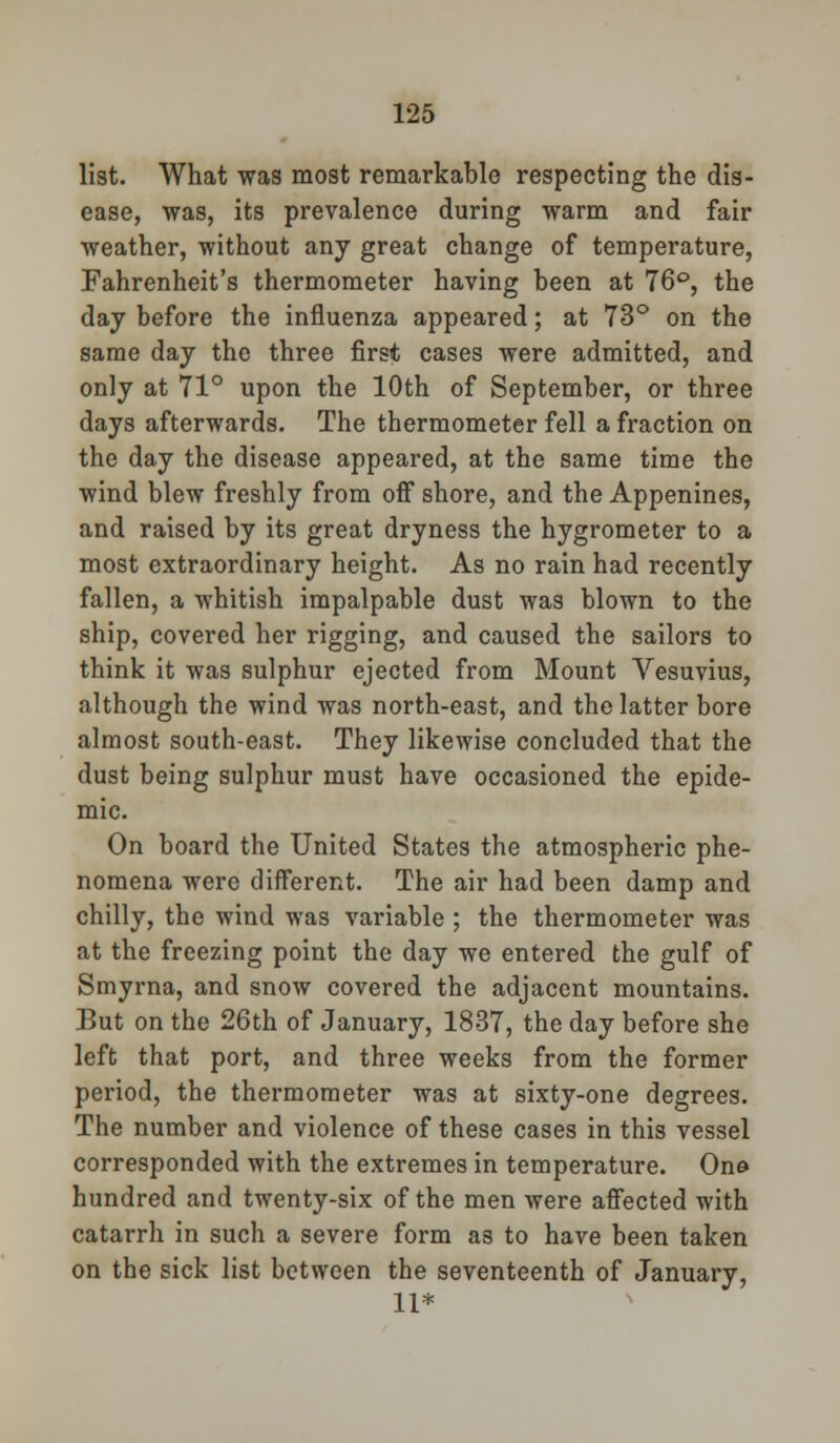 list. What was most remarkable respecting the dis- ease, was, its prevalence during warm and fair weather, without any great change of temperature, Fahrenheit's thermometer having been at 76°, the day before the influenza appeared; at 73° on the same day the three first cases were admitted, and only at 71° upon the 10th of September, or three days afterwards. The thermometer fell a fraction on the day the disease appeared, at the same time the wind blew freshly from off shore, and the Appenines, and raised by its great dryness the hygrometer to a most extraordinary height. As no rain had recently fallen, a whitish impalpable dust was blown to the ship, covered her rigging, and caused the sailors to think it was sulphur ejected from Mount Vesuvius, although the wind was north-east, and the latter bore almost south-east. They likewise concluded that the dust being sulphur must have occasioned the epide- mic. On board the United States the atmospheric phe- nomena were different. The air had been damp and chilly, the wind was variable ; the thermometer was at the freezing point the day we entered the gulf of Smyrna, and snow covered the adjacent mountains. But on the 26th of January, 1837, the day before she left that port, and three weeks from the former period, the thermometer was at sixty-one degrees. The number and violence of these cases in this vessel corresponded with the extremes in temperature. On© hundred and twenty-six of the men were affected with catarrh in such a severe form as to have been taken on the sick list between the seventeenth of January, 11*