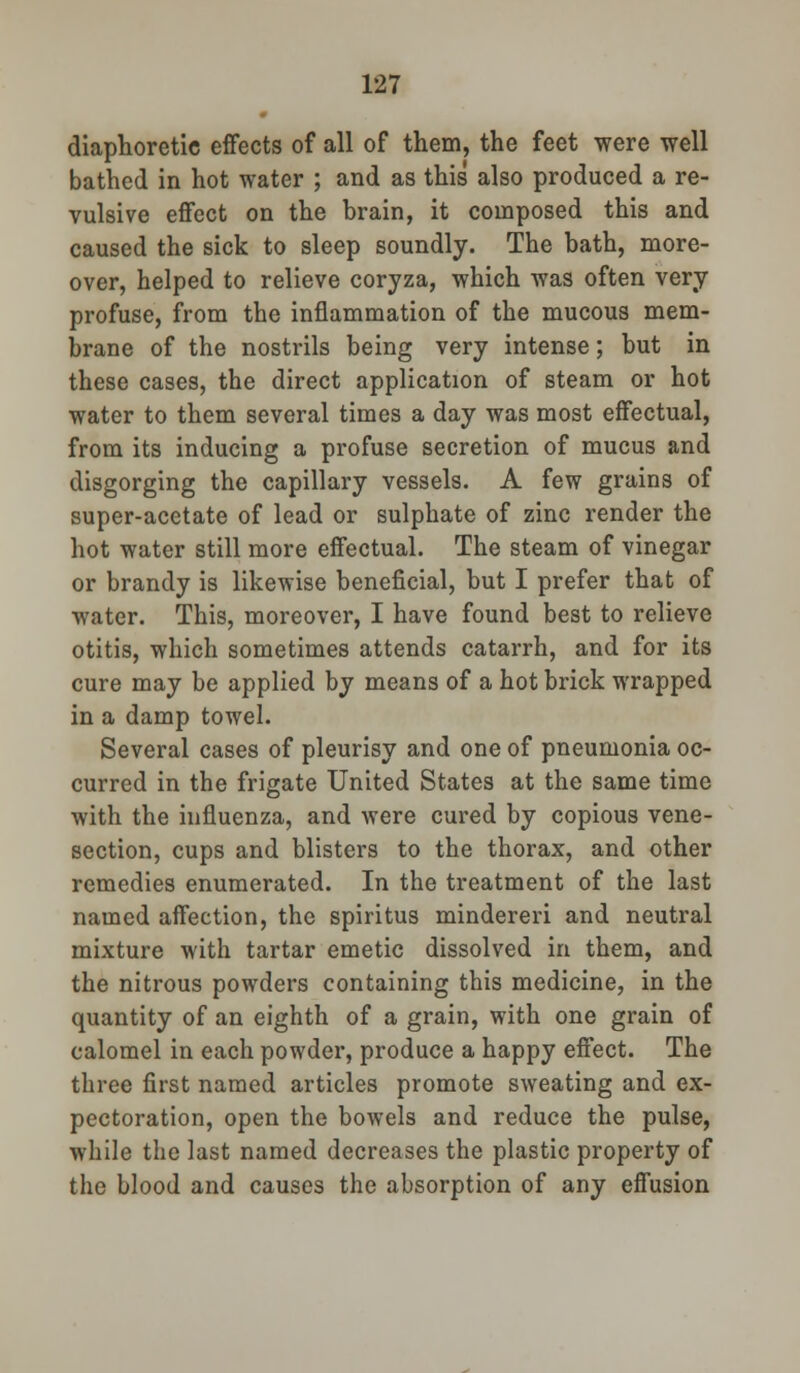 diaphoretic effects of all of them, the feet were well bathed in hot water ; and as this also produced a re- vulsive effect on the brain, it composed this and caused the sick to sleep soundly. The bath, more- over, helped to relieve coryza, which was often very profuse, from the inflammation of the mucous mem- brane of the nostrils being very intense; but in these cases, the direct application of steam or hot water to them several times a day was most effectual, from its inducing a profuse secretion of mucus and disgorging the capillary vessels. A few grains of super-acetate of lead or sulphate of zinc render the hot water still more effectual. The steam of vinegar or brandy is likewise beneficial, but I prefer that of water. This, moreover, I have found best to relieve otitis, which sometimes attends catarrh, and for its cure may be applied by means of a hot brick wrapped in a damp towel. Several cases of pleurisy and one of pneumonia oc- curred in the frigate United States at the same time with the influenza, and were cured by copious vene- section, cups and blisters to the thorax, and other remedies enumerated. In the treatment of the last named affection, the spiritus mindereri and neutral mixture with tartar emetic dissolved in them, and the nitrous powders containing this medicine, in the quantity of an eighth of a grain, with one grain of calomel in each powder, produce a happy effect. The three first named articles promote sweating and ex- pectoration, open the bowels and reduce the pulse, while the last named decreases the plastic property of the blood and causes the absorption of any effusion